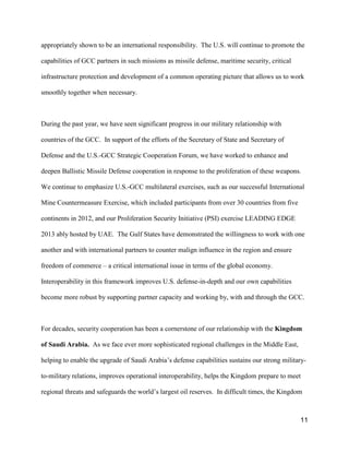 11
appropriately shown to be an international responsibility. The U.S. will continue to promote the
capabilities of GCC partners in such missions as missile defense, maritime security, critical
infrastructure protection and development of a common operating picture that allows us to work
smoothly together when necessary.
During the past year, we have seen significant progress in our military relationship with
countries of the GCC. In support of the efforts of the Secretary of State and Secretary of
Defense and the U.S.-GCC Strategic Cooperation Forum, we have worked to enhance and
deepen Ballistic Missile Defense cooperation in response to the proliferation of these weapons.
We continue to emphasize U.S.-GCC multilateral exercises, such as our successful International
Mine Countermeasure Exercise, which included participants from over 30 countries from five
continents in 2012, and our Proliferation Security Initiative (PSI) exercise LEADING EDGE
2013 ably hosted by UAE. The Gulf States have demonstrated the willingness to work with one
another and with international partners to counter malign influence in the region and ensure
freedom of commerce – a critical international issue in terms of the global economy.
Interoperability in this framework improves U.S. defense-in-depth and our own capabilities
become more robust by supporting partner capacity and working by, with and through the GCC.
For decades, security cooperation has been a cornerstone of our relationship with the Kingdom
of Saudi Arabia. As we face ever more sophisticated regional challenges in the Middle East,
helping to enable the upgrade of Saudi Arabia’s defense capabilities sustains our strong military-
to-military relations, improves operational interoperability, helps the Kingdom prepare to meet
regional threats and safeguards the world’s largest oil reserves. In difficult times, the Kingdom
 