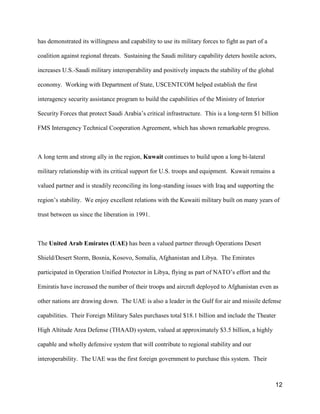 12
has demonstrated its willingness and capability to use its military forces to fight as part of a
coalition against regional threats. Sustaining the Saudi military capability deters hostile actors,
increases U.S.-Saudi military interoperability and positively impacts the stability of the global
economy. Working with Department of State, USCENTCOM helped establish the first
interagency security assistance program to build the capabilities of the Ministry of Interior
Security Forces that protect Saudi Arabia’s critical infrastructure. This is a long-term $1 billion
FMS Interagency Technical Cooperation Agreement, which has shown remarkable progress.
A long term and strong ally in the region, Kuwait continues to build upon a long bi-lateral
military relationship with its critical support for U.S. troops and equipment. Kuwait remains a
valued partner and is steadily reconciling its long-standing issues with Iraq and supporting the
region’s stability. We enjoy excellent relations with the Kuwaiti military built on many years of
trust between us since the liberation in 1991.
The United Arab Emirates (UAE) has been a valued partner through Operations Desert
Shield/Desert Storm, Bosnia, Kosovo, Somalia, Afghanistan and Libya. The Emirates
participated in Operation Unified Protector in Libya, flying as part of NATO’s effort and the
Emiratis have increased the number of their troops and aircraft deployed to Afghanistan even as
other nations are drawing down. The UAE is also a leader in the Gulf for air and missile defense
capabilities. Their Foreign Military Sales purchases total $18.1 billion and include the Theater
High Altitude Area Defense (THAAD) system, valued at approximately $3.5 billion, a highly
capable and wholly defensive system that will contribute to regional stability and our
interoperability. The UAE was the first foreign government to purchase this system. Their
 