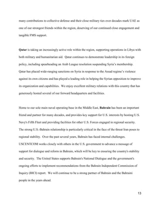13
many contributions to collective defense and their close military ties over decades mark UAE as
one of our strongest friends within the region, deserving of our continued close engagement and
tangible FMS support.
Qatar is taking an increasingly active role within the region, supporting operations in Libya with
both military and humanitarian aid. Qatar continues to demonstrate leadership in its foreign
policy, including spearheading an Arab League resolution suspending Syria’s membership.
Qatar has placed wide-ranging sanctions on Syria in response to the Assad regime’s violence
against its own citizens and has played a leading role in helping the Syrian opposition to improve
its organization and capabilities. We enjoy excellent military relations with this country that has
generously hosted several of our forward headquarters and facilities.
Home to our sole main naval operating base in the Middle East, Bahrain has been an important
friend and partner for many decades, and provides key support for U.S. interests by hosting U.S.
Navy's Fifth Fleet and providing facilities for other U.S. Forces engaged in regional security.
The strong U.S.-Bahrain relationship is particularly critical in the face of the threat Iran poses to
regional stability. Over the past several years, Bahrain has faced internal challenges.
USCENTCOM works closely with others in the U.S. government to advance a message of
support for dialogue and reform in Bahrain, which will be key to ensuring the country's stability
and security. The United States supports Bahrain's National Dialogue and the government's
ongoing efforts to implement recommendations from the Bahrain Independent Commission of
Inquiry (BICI) report. We will continue to be a strong partner of Bahrain and the Bahraini
people in the years ahead.
 