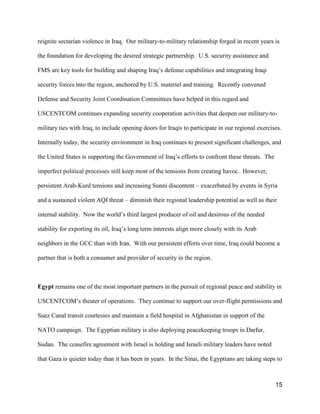 15
reignite sectarian violence in Iraq. Our military-to-military relationship forged in recent years is
the foundation for developing the desired strategic partnership. U.S. security assistance and
FMS are key tools for building and shaping Iraq’s defense capabilities and integrating Iraqi
security forces into the region, anchored by U.S. materiel and training. Recently convened
Defense and Security Joint Coordination Committees have helped in this regard and
USCENTCOM continues expanding security cooperation activities that deepen our military-to-
military ties with Iraq, to include opening doors for Iraqis to participate in our regional exercises.
Internally today, the security environment in Iraq continues to present significant challenges, and
the United States is supporting the Government of Iraq’s efforts to confront these threats. The
imperfect political processes still keep most of the tensions from creating havoc. However,
persistent Arab-Kurd tensions and increasing Sunni discontent – exacerbated by events in Syria
and a sustained violent AQI threat – diminish their regional leadership potential as well as their
internal stability. Now the world’s third largest producer of oil and desirous of the needed
stability for exporting its oil, Iraq’s long term interests align more closely with its Arab
neighbors in the GCC than with Iran. With our persistent efforts over time, Iraq could become a
partner that is both a consumer and provider of security in the region.
Egypt remains one of the most important partners in the pursuit of regional peace and stability in
USCENTCOM’s theater of operations. They continue to support our over-flight permissions and
Suez Canal transit courtesies and maintain a field hospital in Afghanistan in support of the
NATO campaign. The Egyptian military is also deploying peacekeeping troops in Darfur,
Sudan. The ceasefire agreement with Israel is holding and Israeli military leaders have noted
that Gaza is quieter today than it has been in years. In the Sinai, the Egyptians are taking steps to
 