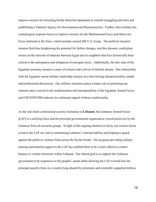 16
improve security by relocating border detection equipment to counter smuggling activities and
establishing a National Agency for Development and Reconstruction. Further, their military has
created quick response forces to improve security for the Multinational Force and Observers
Force stationed in the Sinai, which includes around 600 U.S. troops. The political situation
remains fluid thus heightening the potential for further changes, and this dynamic could place
strains on the network of relations between Egypt and its neighbors that have historically been
critical to the anticipation and mitigation of emergent crises. Additionally, the dire state of the
Egyptian economy remains a cause of concern and a driver of internal dissent. Our relationship
with the Egyptian senior military leadership remains on a firm footing characterized by candid
and professional discussions. Our military assistance plays a major role in protecting our
interests and is crucial to the modernization and interoperability of the Egyptian Armed Forces
and USCENTCOM endorses its continued support without conditionality.
As the sole multi-confessional security institution in Lebanon, the Lebanese Armed Forces
(LAF) is a unifying force and the principal governmental organization viewed positively by the
Lebanese from all sectarian groups. In light of the ongoing situation in Syria, our various forms
of aid to the LAF are vital to maintaining Lebanon’s internal stability and helping to guard
against the spillover violence from across the Syrian border. Our program providing military
training and material support to the LAF has enabled them to be a more effective counter-
balance to violent extremists within Lebanon. Our shared goal is to support the Lebanese
government to be responsive to the peoples’ needs while allowing the LAF to build into the
principal security force in a country long abused by extremists and externally supported militias.
 