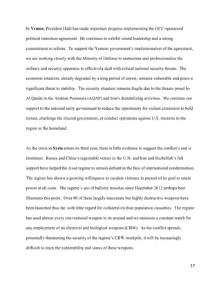17
In Yemen, President Hadi has made important progress implementing the GCC-sponsored
political transition agreement. He continues to exhibit sound leadership and a strong
commitment to reform. To support the Yemeni government’s implementation of the agreement,
we are working closely with the Ministry of Defense to restructure and professionalize the
military and security apparatus to effectively deal with critical national security threats. The
economic situation, already degraded by a long period of unrest, remains vulnerable and poses a
significant threat to stability. The security situation remains fragile due to the threats posed by
Al Qaeda in the Arabian Peninsula (AQAP) and Iran's destabilizing activities. We continue our
support to the national unity government to reduce the opportunity for violent extremists to hold
terrain, challenge the elected government, or conduct operations against U.S. interests in the
region or the homeland.
As the crisis in Syria enters its third year, there is little evidence to suggest the conflict’s end is
imminent. Russia and China’s regrettable vetoes in the U.N. and Iran and Hezbollah’s full
support have helped the Asad regime to remain defiant in the face of international condemnation.
The regime has shown a growing willingness to escalate violence in pursuit of its goal to retain
power at all costs. The regime’s use of ballistic missiles since December 2012 perhaps best
illustrates this point: Over 80 of these largely inaccurate but highly destructive weapons have
been launched thus far, with little regard for collateral civilian population casualties. The regime
has used almost every conventional weapon in its arsenal and we maintain a constant watch for
any employment of its chemical and biological weapons (CBW). As the conflict spreads,
potentially threatening the security of the regime’s CBW stockpile, it will be increasingly
difficult to track the vulnerability and status of these weapons.
 
