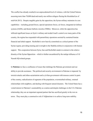 18
The conflict has already resulted in an unprecedented level of violence, with the United Nations
assessing more than 70,000 dead and nearly one million refugees fleeing the bloodshed (as of
mid-Feb 2013). Despite tangible gains by the opposition, the Syrian military maintains its core
capabilities – including ground forces, special operations forces, air forces, integrated air defense
systems (IADS), and theater ballistic missiles (TBMs). Moreover, while the opposition has
inflicted significant losses on Syria’s military and eroded Asad’s control over many parts of the
country, the regime has responded with paramilitary operations assisted by sustained Iranian
financial and lethal support. Hezbollah is now heavily committed as a critical partner of the
Syrian regime, providing training and oversight to the Shabiha militia in conjunction with Iranian
support. This cooperation between Syria, Iran and Hezbollah stands in contrast to the relative
disunity of the Syrian Opposition – which is further encumbered by the malign influence of Al
Nusrah/AQ-related groups.
In Pakistan we face a confluence of issues that challenge the Pakistan government and our
ability to provide assistance. The political and security environment in Pakistan is impacted by
terrorist attacks and ethno-sectarianism and a civilian government with tenuous control in parts
of the country, radicalization of segments of the population, overstretched military, strained
relationships with neighbors, and dealing with frequent natural disasters. The United States has a
vested interest in Pakistan’s sustainability as a nation and despite challenges in the U.S.-Pakistan
relationship, they are an important regional partner that has sacrificed greatly in the war on
terror. They must play a constructive role if Afghanistan is to achieve long-term stability.
 