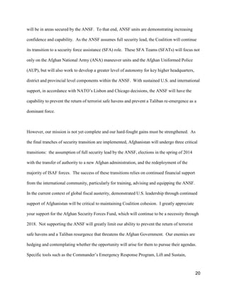 20
will be in areas secured by the ANSF. To that end, ANSF units are demonstrating increasing
confidence and capability. As the ANSF assumes full security lead, the Coalition will continue
its transition to a security force assistance (SFA) role. These SFA Teams (SFATs) will focus not
only on the Afghan National Army (ANA) maneuver units and the Afghan Uniformed Police
(AUP), but will also work to develop a greater level of autonomy for key higher headquarters,
district and provincial level components within the ANSF. With sustained U.S. and international
support, in accordance with NATO’s Lisbon and Chicago decisions, the ANSF will have the
capability to prevent the return of terrorist safe havens and prevent a Taliban re-emergence as a
dominant force.
However, our mission is not yet complete and our hard-fought gains must be strengthened. As
the final tranches of security transition are implemented, Afghanistan will undergo three critical
transitions: the assumption of full security lead by the ANSF, elections in the spring of 2014
with the transfer of authority to a new Afghan administration, and the redeployment of the
majority of ISAF forces. The success of these transitions relies on continued financial support
from the international community, particularly for training, advising and equipping the ANSF.
In the current context of global fiscal austerity, demonstrated U.S. leadership through continued
support of Afghanistan will be critical to maintaining Coalition cohesion. I greatly appreciate
your support for the Afghan Security Forces Fund, which will continue to be a necessity through
2018. Not supporting the ANSF will greatly limit our ability to prevent the return of terrorist
safe havens and a Taliban resurgence that threatens the Afghan Government. Our enemies are
hedging and contemplating whether the opportunity will arise for them to pursue their agendas.
Specific tools such as the Commander’s Emergency Response Program, Lift and Sustain,
 