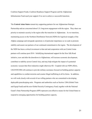 21
Coalition Support Funds, Coalition Readiness Support Program and the Afghanistan
Infrastructure Fund need your support if we are to achieve a successful transition.
The Central Asian States remain key supporting partners for our Afghanistan Strategic
Partnership and are concerned about U.S. long-term engagement with the region. They share our
priority to maintain security in the region after the transition in Afghanistan. As we transition,
maintaining access to the Northern Distribution Network (NDN) for logistical resupply of the
Afghan campaign and retrograde operations is of particular importance as we seek to promote
stability and assure our partners of our continued commitment to the region. The development of
the NDN has been a critical investment to that end and cooperation with our Central Asian
partners will continue post-2014. Solidifying international support for the New Silk Road
initiative, now and after the drawdown in Afghanistan, will increase economic development,
contribute to stability across Central Asia, and may help mitigate the impact of a potential
economic vacuum that illicit industries might otherwise fill. Coupled with our NDN efforts,
USCENTCOM will continue to provide military assistance focused on building partner capacity
and capabilities to combat terrorists and counter illegal trafficking in all its forms. In addition,
we will work closely with several of our willing partners who are committed to developing
deployable peacekeeping units. Programs and authorities such as Section 1206 (Global Train
and Equip Fund) and the new Global Security Contingency Fund, together with the National
Guard’s State Partnership Program (SPP) represent cost-effective means for the United States to
respond to emerging opportunities for building partner capacity.
 