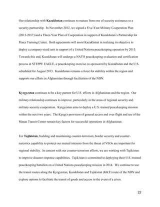22
Our relationship with Kazakhstan continues to mature from one of security assistance to a
security partnership. In November 2012, we signed a Five-Year Military Cooperation Plan
(2013-2017) and a Three-Year Plan of Cooperation in support of Kazakhstan’s Partnership for
Peace Training Center. Both agreements will assist Kazakhstan in realizing its objective to
deploy a company-sized unit in support of a United Nations peacekeeping operation by 2015.
Towards this end, Kazakhstan will undergo a NATO peacekeeping evaluation and certification
process at STEPPE EAGLE, a peacekeeping exercise co-sponsored by Kazakhstan and the U.S.
scheduled for August 2013. Kazakhstan remains a force for stability within the region and
supports our efforts in Afghanistan through facilitation of the NDN.
Kyrgyzstan continues to be a key partner for U.S. efforts in Afghanistan and the region. Our
military relationship continues to improve, particularly in the areas of regional security and
military security cooperation. Kyrgyzstan aims to deploy a U.S.-trained peacekeeping mission
within the next two years. The Kyrgyz provision of general access and over flight and use of the
Manas Transit Center remain key factors for successful operations in Afghanistan.
For Tajikistan, building and maintaining counter-terrorism, border security and counter-
narcotics capability to protect our mutual interests from the threat of VEOs are important for
regional stability. In concert with our counter-terrorism efforts, we are working with Tajikistan
to improve disaster response capabilities. Tajikistan is committed to deploying their U.S.-trained
peacekeeping battalion on a United Nations peacekeeping mission in 2014. We continue to use
the transit routes along the Kyrgyzstan, Kazakhstan and Tajikistan (KKT) route of the NDN and
explore options to facilitate the transit of goods and access in the event of a crisis.
 