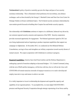 23
Turkmenistan’s policy of positive neutrality governs the shape and pace of our security
assistance relationship. This is illustrated in their preference for non-military, non-alliance
exchanges, such as those hosted by the George C. Marshall Center and Near East Asia Center for
Strategic Studies on broad, multilateral topics. Our bi-lateral security assistance relationship has
seen modest growth focused on building their Caspian Sea and border security capacity.
Our relationship with Uzbekistan continues to improve in a deliberate, balanced way driven by
our common regional security concerns and expansion of the NDN. Security cooperation
provides increased opportunity for engagement. The bilateral agreements signed in 2012 are
now being implemented and are beginning to produce important capabilities that support our
campaign in Afghanistan. In November 2012, we conducted our first Bilateral Defense
Consultations, serving to focus and strengthen our military cooperation toward security threats of
mutual concern. We expect cooperation with Uzbekistan to continue to progress.
Required Capabilities: America faces hard fiscal realities and the Defense Department is
undergoing a period of transition adapting to decreased budgets. U.S. Central Command, along
with the rest of DoD and the interagency, will do less with less, but we will not do it less well.
CENTCOM will remain tenacious stewards of taxpayer resources as we seek to develop and
employ innovative ways and means to achieve our ends.
It is vitally important to invest in relationship development and expand the capacity and
capability of our regional partners. To accomplish this, we must adapt USCENTCOM’s
presence and Regional Security Cooperation through strategic reposturing of our forces and by
 