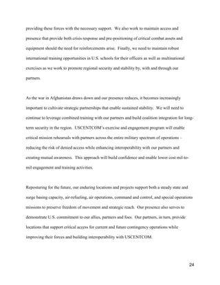 24
providing these forces with the necessary support. We also work to maintain access and
presence that provide both crisis response and pre-positioning of critical combat assets and
equipment should the need for reinforcements arise. Finally, we need to maintain robust
international training opportunities in U.S. schools for their officers as well as multinational
exercises as we work to promote regional security and stability by, with and through our
partners.
As the war in Afghanistan draws down and our presence reduces, it becomes increasingly
important to cultivate strategic partnerships that enable sustained stability. We will need to
continue to leverage combined training with our partners and build coalition integration for long-
term security in the region. USCENTCOM’s exercise and engagement program will enable
critical mission rehearsals with partners across the entire military spectrum of operations –
reducing the risk of denied access while enhancing interoperability with our partners and
creating mutual awareness. This approach will build confidence and enable lower cost mil-to-
mil engagement and training activities.
Reposturing for the future, our enduring locations and projects support both a steady state and
surge basing capacity, air-refueling, air operations, command and control, and special operations
missions to preserve freedom of movement and strategic reach. Our presence also serves to
demonstrate U.S. commitment to our allies, partners and foes. Our partners, in turn, provide
locations that support critical access for current and future contingency operations while
improving their forces and building interoperability with USCENTCOM.
 