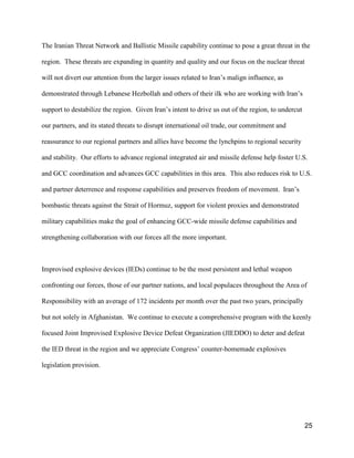 25
The Iranian Threat Network and Ballistic Missile capability continue to pose a great threat in the
region. These threats are expanding in quantity and quality and our focus on the nuclear threat
will not divert our attention from the larger issues related to Iran’s malign influence, as
demonstrated through Lebanese Hezbollah and others of their ilk who are working with Iran’s
support to destabilize the region. Given Iran’s intent to drive us out of the region, to undercut
our partners, and its stated threats to disrupt international oil trade, our commitment and
reassurance to our regional partners and allies have become the lynchpins to regional security
and stability. Our efforts to advance regional integrated air and missile defense help foster U.S.
and GCC coordination and advances GCC capabilities in this area. This also reduces risk to U.S.
and partner deterrence and response capabilities and preserves freedom of movement. Iran’s
bombastic threats against the Strait of Hormuz, support for violent proxies and demonstrated
military capabilities make the goal of enhancing GCC-wide missile defense capabilities and
strengthening collaboration with our forces all the more important.
Improvised explosive devices (IEDs) continue to be the most persistent and lethal weapon
confronting our forces, those of our partner nations, and local populaces throughout the Area of
Responsibility with an average of 172 incidents per month over the past two years, principally
but not solely in Afghanistan. We continue to execute a comprehensive program with the keenly
focused Joint Improvised Explosive Device Defeat Organization (JIEDDO) to deter and defeat
the IED threat in the region and we appreciate Congress’ counter-homemade explosives
legislation provision.
 