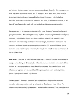 27
and prioritize limited resources to oppose antagonists seeking to destabilize their countries or use
them to plan and stage attacks against the U.S. homeland. With this in mind, and in order to
demonstrate our commitment, I requested the Intelligence Community to begin drafting
releasable products for our most trusted partners in the Levant, on the Arabian Peninsula, in the
Central Asian States, and in South Asia as a standard practice rather than the exception.
I am encouraged by the personal attention the Office of the Director of National Intelligence is
giving these matters. Director Clapper’s strong emphasis and encouragement for the intelligence
community to produce intelligence in a manner that eases our ability to responsibly share
information with our military counterparts creates a stronger, more focused front against our
common enemies and builds our partner nations’ confidence. We are grateful for the nimble
manner in which our intelligence community has strengthened our efforts to checkmate more of
our enemy’s designs.
Conclusion: Thank you for your continued support to U.S. Central Command and to our troops
engaged across the region. I recognize the difficult choices you must make as we confront fiscal
realities. We continue to prioritize our needs based on our most critical requirements as we
rebalance our approach to work by, with and through our partners while continuing to build
partner capacity and reduce our expenditures.
As a Geographic Combatant Commander, the negative impact of a yearlong continuing
resolution and/or sequestration would severely undercut the coherence of our efforts. As
conveyed in recent testimony by DepSecDef Carter before this committee, “The consequences of
 