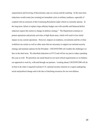 28
sequestration and lowering of discretionary caps are serious and far-reaching. In the near-term,
reductions would create [are creating] an immediate crisis in military readiness, especially if
coupled with an extension of the Continuing Resolution under which we currently operate. In
the long-term, failure to replace large arbitrary budget cuts with sensible and balanced deficit
reduction require this nation to change its defense strategy.” The Department continues to
protect operations and priority activities in high threat areas, which will result in less initial
impact on my current operations. However, impacts on readiness, investments and the civilian
workforce are certain as well as other areas that are necessary to support our national security
strategy and maintain options for the President. USCENTCOM will weather the challenges we
face in the short term. We absorbed reductions in FY12 and will do our part to reduce spending
this year as well. We prioritize our needs based on our most critical requirements as we balance
our approach to work by, with and through our partners. Looking ahead, USCENTCOM will do
its best to do what is required to protect U.S. national security interests in a region undergoing
social and political change and in the face of declining resources for our own defense.
 
