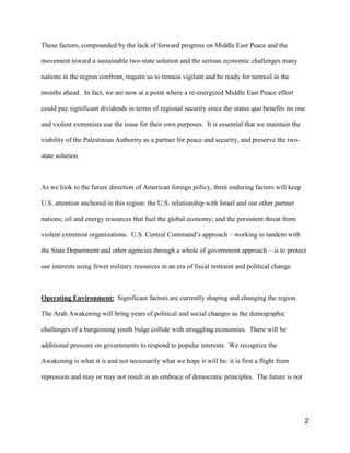 2
These factors, compounded by the lack of forward progress on Middle East Peace and the
movement toward a sustainable two-state solution and the serious economic challenges many
nations in the region confront, require us to remain vigilant and be ready for turmoil in the
months ahead. In fact, we are now at a point where a re-energized Middle East Peace effort
could pay significant dividends in terms of regional security since the status quo benefits no one
and violent extremists use the issue for their own purposes. It is essential that we maintain the
viability of the Palestinian Authority as a partner for peace and security, and preserve the two-
state solution.
As we look to the future direction of American foreign policy, three enduring factors will keep
U.S. attention anchored in this region: the U.S. relationship with Israel and our other partner
nations; oil and energy resources that fuel the global economy; and the persistent threat from
violent extremist organizations. U.S. Central Command’s approach – working in tandem with
the State Department and other agencies through a whole of government approach – is to protect
our interests using fewer military resources in an era of fiscal restraint and political change.
Operating Environment: Significant factors are currently shaping and changing the region.
The Arab Awakening will bring years of political and social changes as the demographic
challenges of a burgeoning youth bulge collide with struggling economies. There will be
additional pressure on governments to respond to popular interests. We recognize the
Awakening is what it is and not necessarily what we hope it will be: it is first a flight from
repression and may or may not result in an embrace of democratic principles. The future is not
 