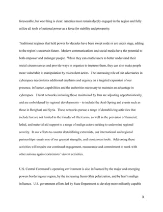 3
foreseeable, but one thing is clear: America must remain deeply engaged in the region and fully
utilize all tools of national power as a force for stability and prosperity.
Traditional regimes that held power for decades have been swept aside or are under siege, adding
to the region’s uncertain future. Modern communications and social media have the potential to
both empower and endanger people. While they can enable users to better understand their
social circumstances and provide ways to organize to improve them, they can also make people
more vulnerable to manipulation by malevolent actors. The increasing role of our adversaries in
cyberspace necessitates additional emphasis and urgency on a targeted expansion of our
presence, influence, capabilities and the authorities necessary to maintain an advantage in
cyberspace. Threat networks including those maintained by Iran are adjusting opportunistically,
and are emboldened by regional developments – to include the Arab Spring and events such as
those in Benghazi and Syria. These networks pursue a range of destabilizing activities that
include but are not limited to the transfer of illicit arms, as well as the provision of financial,
lethal, and material aid support to a range of malign actors seeking to undermine regional
security. In our efforts to counter destabilizing extremists, our international and regional
partnerships remain one of our greatest strengths, and most potent tools. Addressing these
activities will require our continued engagement, reassurance and commitment to work with
other nations against extremists’ violent activities.
U.S. Central Command’s operating environment is also influenced by the major and emerging
powers bordering our region, by the increasing Sunni-Shia polarization, and by Iran’s malign
influence. U.S. government efforts led by State Department to develop more militarily capable
 