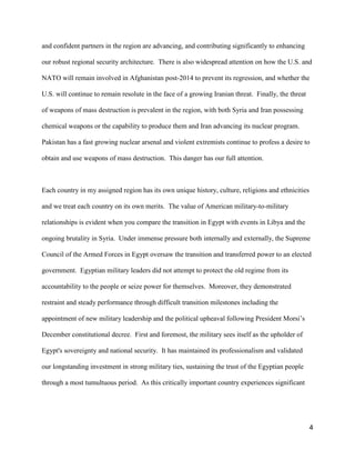 4
and confident partners in the region are advancing, and contributing significantly to enhancing
our robust regional security architecture. There is also widespread attention on how the U.S. and
NATO will remain involved in Afghanistan post-2014 to prevent its regression, and whether the
U.S. will continue to remain resolute in the face of a growing Iranian threat. Finally, the threat
of weapons of mass destruction is prevalent in the region, with both Syria and Iran possessing
chemical weapons or the capability to produce them and Iran advancing its nuclear program.
Pakistan has a fast growing nuclear arsenal and violent extremists continue to profess a desire to
obtain and use weapons of mass destruction. This danger has our full attention.
Each country in my assigned region has its own unique history, culture, religions and ethnicities
and we treat each country on its own merits. The value of American military-to-military
relationships is evident when you compare the transition in Egypt with events in Libya and the
ongoing brutality in Syria. Under immense pressure both internally and externally, the Supreme
Council of the Armed Forces in Egypt oversaw the transition and transferred power to an elected
government. Egyptian military leaders did not attempt to protect the old regime from its
accountability to the people or seize power for themselves. Moreover, they demonstrated
restraint and steady performance through difficult transition milestones including the
appointment of new military leadership and the political upheaval following President Morsi’s
December constitutional decree. First and foremost, the military sees itself as the upholder of
Egypt's sovereignty and national security. It has maintained its professionalism and validated
our longstanding investment in strong military ties, sustaining the trust of the Egyptian people
through a most tumultuous period. As this critically important country experiences significant
 