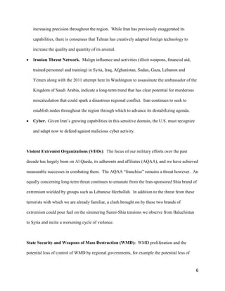 6
increasing precision throughout the region. While Iran has previously exaggerated its
capabilities, there is consensus that Tehran has creatively adapted foreign technology to
increase the quality and quantity of its arsenal.
• Iranian Threat Network. Malign influence and activities (illicit weapons, financial aid,
trained personnel and training) in Syria, Iraq, Afghanistan, Sudan, Gaza, Lebanon and
Yemen along with the 2011 attempt here in Washington to assassinate the ambassador of the
Kingdom of Saudi Arabia, indicate a long-term trend that has clear potential for murderous
miscalculation that could spark a disastrous regional conflict. Iran continues to seek to
establish nodes throughout the region through which to advance its destabilizing agenda.
• Cyber. Given Iran’s growing capabilities in this sensitive domain, the U.S. must recognize
and adapt now to defend against malicious cyber activity.
Violent Extremist Organizations (VEOs): The focus of our military efforts over the past
decade has largely been on Al Qaeda, its adherents and affiliates (AQAA), and we have achieved
measurable successes in combating them. The AQAA “franchise” remains a threat however. An
equally concerning long-term threat continues to emanate from the Iran-sponsored Shia brand of
extremism wielded by groups such as Lebanese Hezbollah. In addition to the threat from these
terrorists with which we are already familiar, a clash brought on by these two brands of
extremism could pour fuel on the simmering Sunni-Shia tensions we observe from Baluchistan
to Syria and incite a worsening cycle of violence.
State Security and Weapons of Mass Destruction (WMD): WMD proliferation and the
potential loss of control of WMD by regional governments, for example the potential loss of
 