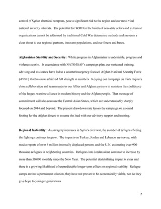 7
control of Syrian chemical weapons, pose a significant risk to the region and our most vital
national security interests. The potential for WMD in the hands of non-state actors and extremist
organizations cannot be addressed by traditional Cold War deterrence methods and presents a
clear threat to our regional partners, innocent populations, and our forces and bases.
Afghanistan Stability and Security: While progress in Afghanistan is undeniable, progress and
violence coexist. In accordance with NATO/ISAF’s campaign plan, our sustained training,
advising and assistance have led to a counterinsurgency-focused Afghan National Security Force
(ANSF) that has now achieved full strength in numbers. Keeping our campaign on track requires
close collaboration and reassurance to our Allies and Afghan partners to maintain the confidence
of the largest wartime alliance in modern history and the Afghan people. That message of
commitment will also reassure the Central Asian States, which are understandably sharply
focused on 2014 and beyond. The present drawdown rate leaves the campaign on a sound
footing for the Afghan forces to assume the lead with our advisory support and training.
Regional Instability: As savagery increases in Syria’s civil war, the number of refugees fleeing
the fighting continues to grow. The impacts on Turkey, Jordan and Lebanon are severe, with
media reports of over 4 million internally displaced persons and the U.N. estimating over 900
thousand refugees in neighboring countries. Refugees into Jordan alone continue to increase by
more than 50,000 monthly since the New Year. The potential destabilizing impact is clear and
there is a growing likelihood of unpredictable longer-term effects on regional stability. Refugee
camps are not a permanent solution, they have not proven to be economically viable, nor do they
give hope to younger generations.
 