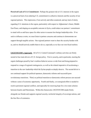 8
Perceived Lack of U.S. Commitment: Perhaps the greatest risk to U.S. interests in the region
is a perceived lack of an enduring U.S. commitment to collective interests and the security of our
regional partners. This impression, if not actively and often countered, and any lack of clarity
regarding U.S. intentions in the region, particularly with respect to Afghanistan’s future, Middle
East Peace, and shaping an acceptable outcome in Syria, could reduce our partners’ commitment
to stand with us and leave space for other actors to assume less benign leadership roles. If we
seek to influence events, we must listen to partner concerns and continue to demonstrate our
support through tangible actions. Our regional partners want to share the security burden with
us, and we should actively enable them to do so, especially as we face our own fiscal realities.
USCENTCOM’s Approach: All of U.S. Central Command’s military activities are firmly
nested in four main drivers of U.S. foreign policy. First is security, and in particular, meeting the
urgent challenges posed by Iran’s reckless behavior across a wide front and being prepared to
respond to a range of regional contingencies, as well as the related imperative of accelerating a
transition to the new leadership which the Syrian people so deeply deserve. The second driver is
our continued support for political openness, democratic reforms and successful post-
revolutionary transitions. Third, no political transition or democratic reform process can succeed
without a sense of economic opportunity. Fourth and finally, a re-energized effort is needed to
resolve persistent regional conflicts, and especially for renewing hope for a two-state solution
between Israelis and Palestinians. Within this framework, USCENTCOM stands firmly
alongside our friends and supports regional security, territorial integrity of sovereign nations, and
the free flow of commerce.
 