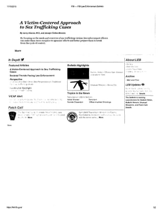 11/10/2015 FBI — FBI Law Enforcement Bulletin
A Victim-CenteredApproach
to Sex Trafficking Cases
By LarryAlvarez, antrocelyn Canas-Moreira
Byfocusing on the needs and concerns ofsex trafficking victims,lawenforcementofficers
can makethem morereceptiveto agencies'efforts and better preparethemto break
fromthecycleofcontrol.
More
In Depth V AboutLEB
Featured Articles
- A Victim-Centered Approach to Sex Trafficking
Cases
Societal Trends Facing Law Enforcement
Perspective
EacJ Ubrer:Nev,Perspectives on T-aditionaf
Leo- dors/lip Spotlight
ViCAP Alert
Fe: ,
Patch Call
Bulletin Highlights
FN0 Offcers Ryan Mesen
.),Ni An-Limn Soto
Unusual Weapon ey Ciip
Topics in the News
See prevt)cr LEB content on:
Active Shooter Terrorism
Suicide Prevention Officer-Involved Shootings
(2 Sc-.
ti.on More
Close
ado Saari- a W:t was
_cian:I , (r . n -
Sprrrffield TownsINp Maw:,roNcryCou nto
fainsOva nl : isone r.W we ra
vith the same name.... More
-
Hoc
Archive
-Web and Print
LEB Updates er.
on it,- Details
The Bulletin is seeking
submissions for Bulletin Notes,
Bulletin Honors,Unusual
Weapons,and Patch Call.
Details
https:/fleb.fbi.govl 1/2
 