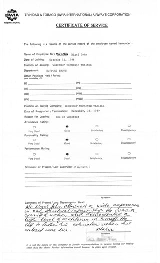 .a(2
Br,vIA
?Io,MTENNAT'ONAL
TRTNIDAD & TOBAGO (BWrA TNTERNATIONAL) AIRWAYS CORPORATION
CERTIFICATE OF SERVICE
The following is.a resume of the service record of the employee named hereunder:-
Name of Employee: Mr / tt4Cn*Mief Nigel John
Date of Joining: October 15, 1996
Position on Joining: WORKSHOP MECHANIC TRAINtsE
Department: SUPIORT SHOPS
Other Positions Held / Period:
(not exceeding 8)
il) ............. (v) ............
(rr) .............
( I I I ) ..'......... ".....'...'...... (vl I ).........'
ilv)........... (/lll).........
Position on leaving Company: WORKS119P MECI{ANIC TMINEE
Date of Resignation / Termination: December, 31, 1999
Reason for Leavingl End of Contract
Attendance Rating:
O
,/eri'Good
Punctuality Rating:
O
Very Good
Performance Rating:
O
Very Good
O
Good
a
Aood
a
Good
C)
SatisfactorY
O
SatisfactorY
O
SatisfactorY
O
Unsatisfactory
O
Unsatisfactory
O
UnsatisfactorY
Comment of Present / Last Supervisor (if appticabte)i
Signature
*.. ..g-</.* - . .%!. K.t42<
^
-
g% r,..ke-..(k. K.....fr-
i&/*"'rK-'.')'4,.'.....i.: ,.&
;g*J; ))n2,2.,,_ Z.-.&k / €'X4^;,
ca&e.</ c ucz1 4ot-<
It is not the policy of this Company to furnish
other than the aboue. Further information would
Signature
recommendations to persons leauing our employ
however be giuen uPon request.
 