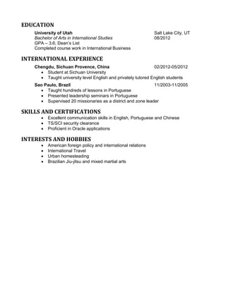 EDUCATION
University of Utah Salt Lake City, UT
Bachelor of Arts in International Studies 08/2012
GPA – 3.6, Dean’s List
Completed course work in International Business
INTERNATIONAL EXPERIENCE
Chengdu, Sichuan Provence, China 02/2012-05/2012
 Student at Sichuan University
 Taught university level English and privately tutored English students
Sao Paulo, Brazil 11/2003-11/2005
 Taught hundreds of lessons in Portuguese
 Presented leadership seminars in Portuguese
 Supervised 20 missionaries as a district and zone leader
SKILLS AND CERTIFICATIONS
 Excellent communication skills in English, Portuguese and Chinese
 TS/SCI security clearance
 Proficient in Oracle applications
INTERESTS AND HOBBIES
 American foreign policy and international relations
 International Travel
 Urban homesteading
 Brazilian Jiu-jitsu and mixed martial arts
 