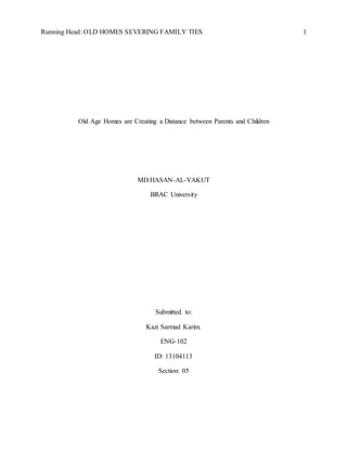 Running Head: OLD HOMES SEVERING FAMILY TIES 1
Old Age Homes are Creating a Distance between Parents and Children
MD.HASAN-AL-YAKUT
BRAC University
Submitted to:
Kazi Sarmad Karim.
ENG-102
ID: 13104113
Section: 05
 