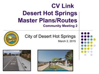 CV Link
Desert Hot Springs
Master Plans/Routes
Community Meeting 2
City of Desert Hot Springs
March 2, 2015
 