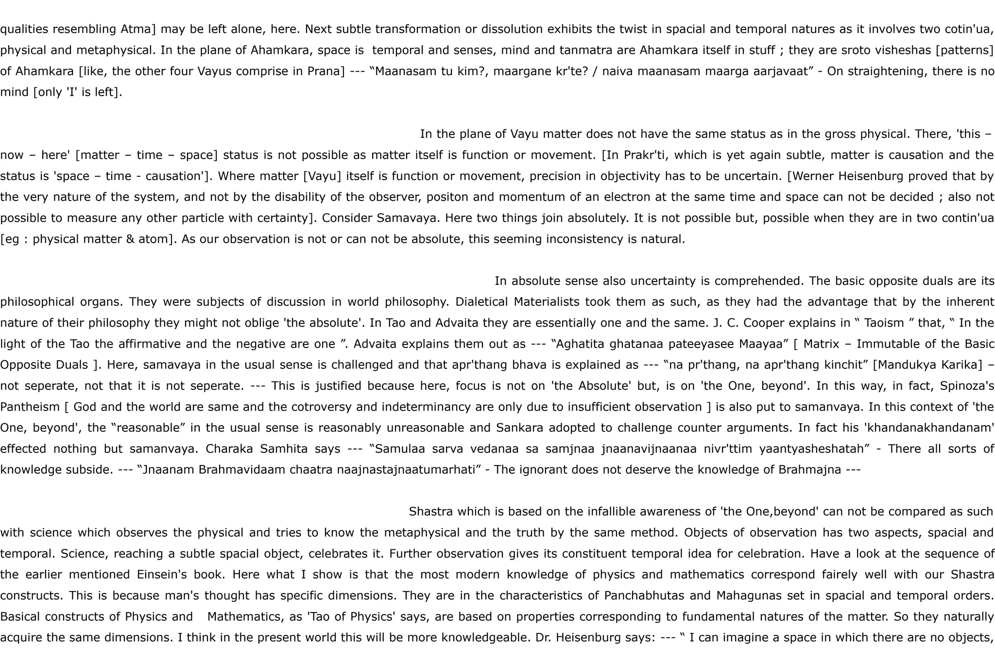 qualities resembling Atma] may be left alone, here. Next subtle transformation or dissolution exhibits the twist in spacial and temporal natures as it involves two cotin'ua,
physical and metaphysical. In the plane of Ahamkara, space is temporal and senses, mind and tanmatra are Ahamkara itself in stuff ; they are sroto visheshas [patterns]
of Ahamkara [like, the other four Vayus comprise in Prana] --- “Maanasam tu kim?, maargane kr'te? / naiva maanasam maarga aarjavaat” - On straightening, there is no
mind [only 'I' is left].
In the plane of Vayu matter does not have the same status as in the gross physical. There, 'this –
now – here' [matter – time – space] status is not possible as matter itself is function or movement. [In Prakr'ti, which is yet again subtle, matter is causation and the
status is 'space – time - causation']. Where matter [Vayu] itself is function or movement, precision in objectivity has to be uncertain. [Werner Heisenburg proved that by
the very nature of the system, and not by the disability of the observer, positon and momentum of an electron at the same time and space can not be decided ; also not
possible to measure any other particle with certainty]. Consider Samavaya. Here two things join absolutely. It is not possible but, possible when they are in two contin'ua
[eg : physical matter & atom]. As our observation is not or can not be absolute, this seeming inconsistency is natural.
In absolute sense also uncertainty is comprehended. The basic opposite duals are its
philosophical organs. They were subjects of discussion in world philosophy. Dialetical Materialists took them as such, as they had the advantage that by the inherent
nature of their philosophy they might not oblige 'the absolute'. In Tao and Advaita they are essentially one and the same. J. C. Cooper explains in “ Taoism ” that, “ In the
light of the Tao the affirmative and the negative are one ”. Advaita explains them out as --- “Aghatita ghatanaa pateeyasee Maayaa” [ Matrix – Immutable of the Basic
Opposite Duals ]. Here, samavaya in the usual sense is challenged and that apr'thang bhava is explained as --- “na pr'thang, na apr'thang kinchit” [Mandukya Karika] –
not seperate, not that it is not seperate. --- This is justified because here, focus is not on 'the Absolute' but, is on 'the One, beyond'. In this way, in fact, Spinoza's
Pantheism [ God and the world are same and the cotroversy and indeterminancy are only due to insufficient observation ] is also put to samanvaya. In this context of 'the
One, beyond', the “reasonable” in the usual sense is reasonably unreasonable and Sankara adopted to challenge counter arguments. In fact his 'khandanakhandanam'
effected nothing but samanvaya. Charaka Samhita says --- “Samulaa sarva vedanaa sa samjnaa jnaanavijnaanaa nivr'ttim yaantyasheshatah” - There all sorts of
knowledge subside. --- “Jnaanam Brahmavidaam chaatra naajnastajnaatumarhati” - The ignorant does not deserve the knowledge of Brahmajna ---
Shastra which is based on the infallible awareness of 'the One,beyond' can not be compared as such
with science which observes the physical and tries to know the metaphysical and the truth by the same method. Objects of observation has two aspects, spacial and
temporal. Science, reaching a subtle spacial object, celebrates it. Further observation gives its constituent temporal idea for celebration. Have a look at the sequence of
the earlier mentioned Einsein's book. Here what I show is that the most modern knowledge of physics and mathematics correspond fairely well with our Shastra
constructs. This is because man's thought has specific dimensions. They are in the characteristics of Panchabhutas and Mahagunas set in spacial and temporal orders.
Basical constructs of Physics and Mathematics, as 'Tao of Physics' says, are based on properties corresponding to fundamental natures of the matter. So they naturally
acquire the same dimensions. I think in the present world this will be more knowledgeable. Dr. Heisenburg says: --- “ I can imagine a space in which there are no objects,
 