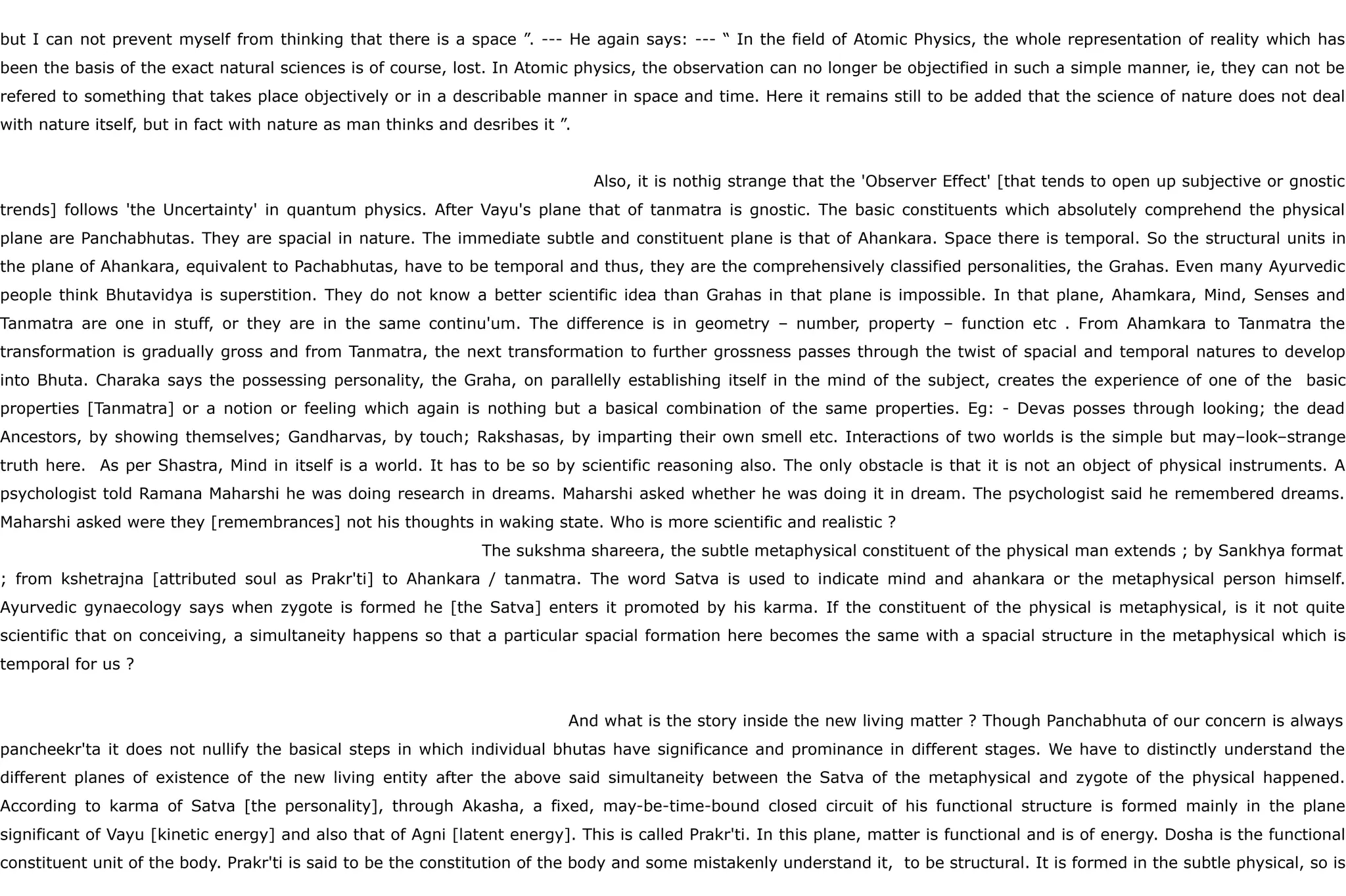 but I can not prevent myself from thinking that there is a space ”. --- He again says: --- “ In the field of Atomic Physics, the whole representation of reality which has
been the basis of the exact natural sciences is of course, lost. In Atomic physics, the observation can no longer be objectified in such a simple manner, ie, they can not be
refered to something that takes place objectively or in a describable manner in space and time. Here it remains still to be added that the science of nature does not deal
with nature itself, but in fact with nature as man thinks and desribes it ”.
Also, it is nothig strange that the 'Observer Effect' [that tends to open up subjective or gnostic
trends] follows 'the Uncertainty' in quantum physics. After Vayu's plane that of tanmatra is gnostic. The basic constituents which absolutely comprehend the physical
plane are Panchabhutas. They are spacial in nature. The immediate subtle and constituent plane is that of Ahankara. Space there is temporal. So the structural units in
the plane of Ahankara, equivalent to Pachabhutas, have to be temporal and thus, they are the comprehensively classified personalities, the Grahas. Even many Ayurvedic
people think Bhutavidya is superstition. They do not know a better scientific idea than Grahas in that plane is impossible. In that plane, Ahamkara, Mind, Senses and
Tanmatra are one in stuff, or they are in the same continu'um. The difference is in geometry – number, property – function etc . From Ahamkara to Tanmatra the
transformation is gradually gross and from Tanmatra, the next transformation to further grossness passes through the twist of spacial and temporal natures to develop
into Bhuta. Charaka says the possessing personality, the Graha, on parallelly establishing itself in the mind of the subject, creates the experience of one of the basic
properties [Tanmatra] or a notion or feeling which again is nothing but a basical combination of the same properties. Eg: - Devas posses through looking; the dead
Ancestors, by showing themselves; Gandharvas, by touch; Rakshasas, by imparting their own smell etc. Interactions of two worlds is the simple but may–look–strange
truth here. As per Shastra, Mind in itself is a world. It has to be so by scientific reasoning also. The only obstacle is that it is not an object of physical instruments. A
psychologist told Ramana Maharshi he was doing research in dreams. Maharshi asked whether he was doing it in dream. The psychologist said he remembered dreams.
Maharshi asked were they [remembrances] not his thoughts in waking state. Who is more scientific and realistic ?
The sukshma shareera, the subtle metaphysical constituent of the physical man extends ; by Sankhya format
; from kshetrajna [attributed soul as Prakr'ti] to Ahankara / tanmatra. The word Satva is used to indicate mind and ahankara or the metaphysical person himself.
Ayurvedic gynaecology says when zygote is formed he [the Satva] enters it promoted by his karma. If the constituent of the physical is metaphysical, is it not quite
scientific that on conceiving, a simultaneity happens so that a particular spacial formation here becomes the same with a spacial structure in the metaphysical which is
temporal for us ?
And what is the story inside the new living matter ? Though Panchabhuta of our concern is always
pancheekr'ta it does not nullify the basical steps in which individual bhutas have significance and prominance in different stages. We have to distinctly understand the
different planes of existence of the new living entity after the above said simultaneity between the Satva of the metaphysical and zygote of the physical happened.
According to karma of Satva [the personality], through Akasha, a fixed, may-be-time-bound closed circuit of his functional structure is formed mainly in the plane
significant of Vayu [kinetic energy] and also that of Agni [latent energy]. This is called Prakr'ti. In this plane, matter is functional and is of energy. Dosha is the functional
constituent unit of the body. Prakr'ti is said to be the constitution of the body and some mistakenly understand it, to be structural. It is formed in the subtle physical, so is
 