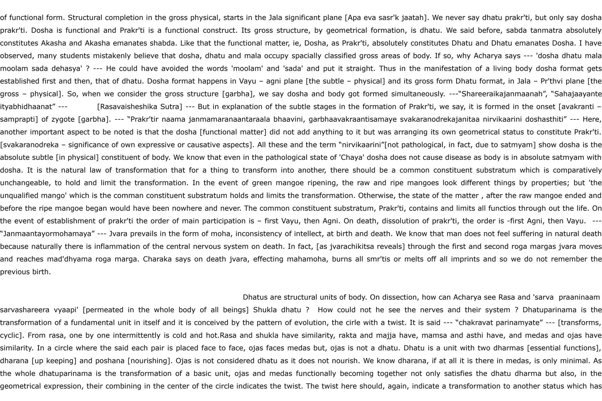 of functional form. Structural completion in the gross physical, starts in the Jala significant plane [Apa eva sasr'k jaatah]. We never say dhatu prakr'ti, but only say dosha
prakr'ti. Dosha is functional and Prakr'ti is a functional construct. Its gross structure, by geometrical formation, is dhatu. We said before, sabda tanmatra absolutely
constitutes Akasha and Akasha emanates shabda. Like that the functional matter, ie, Dosha, as Prakr'ti, absolutely constitutes Dhatu and Dhatu emanates Dosha. I have
observed, many students mistakenly believe that dosha, dhatu and mala occupy spacially classified gross areas of body. If so, why Acharya says --- 'dosha dhatu mala
moolam sada dehasya' ? --- He could have avoided the words 'moolam' and 'sada' and put it straight. Thus in the manifestation of a living body dosha format gets
established first and then, that of dhatu. Dosha format happens in Vayu – agni plane [the subtle – physical] and its gross form Dhatu format, in Jala – Pr'thvi plane [the
gross – physical]. So, when we consider the gross structure [garbha], we say dosha and body got formed simultaneously. ---“Shareeraikajanmaanah”, “Sahajaayante
ityabhidhaanat” --- [Rasavaisheshika Sutra] --- But in explanation of the subtle stages in the formation of Prakr'ti, we say, it is formed in the onset [avakranti –
samprapti] of zygote [garbha]. --- “Prakr'tir naama janmamaranaantaraala bhaavini, garbhaavakraantisamaye svakaranodrekajanitaa nirvikaarini doshasthiti” --- Here,
another important aspect to be noted is that the dosha [functional matter] did not add anything to it but was arranging its own geometrical status to constitute Prakr'ti.
[svakaranodreka – significance of own expressive or causative aspects]. All these and the term “nirvikaarini”[not pathological, in fact, due to satmyam] show dosha is the
absolute subtle [in physical] constituent of body. We know that even in the pathological state of 'Chaya' dosha does not cause disease as body is in absolute satmyam with
dosha. It is the natural law of transformation that for a thing to transform into another, there should be a common constituent substratum which is comparatively
unchangeable, to hold and limit the transformation. In the event of green mangoe ripening, the raw and ripe mangoes look different things by properties; but 'the
unqualified mango' which is the comman constituent substratum holds and limits the transformation. Otherwise, the state of the matter , after the raw mangoe ended and
before the ripe mangoe began would have been nowhere and never. The common constituent substratum, Prakr'ti, contains and limits all functios through out the life. On
the event of establishment of prakr'ti the order of main participation is – first Vayu, then Agni. On death, dissolution of prakr'ti, the order is -first Agni, then Vayu. ---
“Janmaantayormohamaya” --- Jvara prevails in the form of moha, inconsistency of intellect, at birth and death. We know that man does not feel suffering in natural death
because naturally there is inflammation of the central nervous system on death. In fact, [as jvarachikitsa reveals] through the first and second roga margas jvara moves
and reaches mad'dhyama roga marga. Charaka says on death jvara, effecting mahamoha, burns all smr'tis or melts off all imprints and so we do not remember the
previous birth.
Dhatus are structural units of body. On dissection, how can Acharya see Rasa and 'sarva praaninaam
sarvashareera vyaapi' [permeated in the whole body of all beings] Shukla dhatu ? How could not he see the nerves and their system ? Dhatuparinama is the
transformation of a fundamental unit in itself and it is conceived by the pattern of evolution, the cirle with a twist. It is said --- “chakravat parinamyate” --- [transforms,
cyclic]. From rasa, one by one intermittently is cold and hot.Rasa and shukla have similarity, rakta and majja have, mamsa and asthi have, and medas and ojas have
similarity. In a circle where the said each pair is placed face to face, ojas faces medas but, ojas is not a dhatu. Dhatu is a unit with two dharmas [essential functions],
dharana [up keeping] and poshana [nourishing]. Ojas is not considered dhatu as it does not nourish. We know dharana, if at all it is there in medas, is only minimal. As
the whole dhatuparinama is the transformation of a basic unit, ojas and medas functionally becoming together not only satisfies the dhatu dharma but also, in the
geometrical expression, their combining in the center of the circle indicates the twist. The twist here should, again, indicate a transformation to another status which has
 