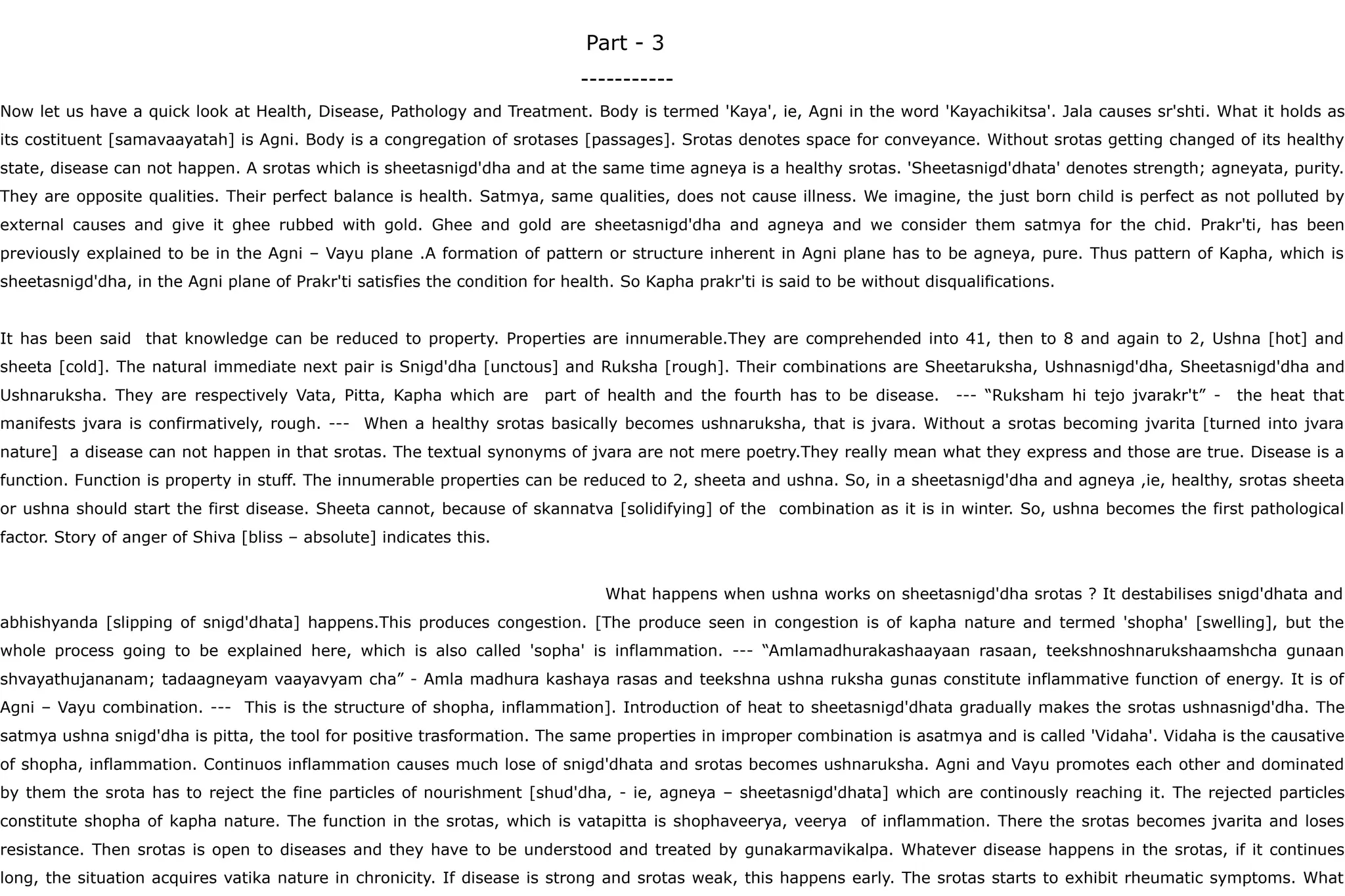 Part - 3
-----------
Now let us have a quick look at Health, Disease, Pathology and Treatment. Body is termed 'Kaya', ie, Agni in the word 'Kayachikitsa'. Jala causes sr'shti. What it holds as
its costituent [samavaayatah] is Agni. Body is a congregation of srotases [passages]. Srotas denotes space for conveyance. Without srotas getting changed of its healthy
state, disease can not happen. A srotas which is sheetasnigd'dha and at the same time agneya is a healthy srotas. 'Sheetasnigd'dhata' denotes strength; agneyata, purity.
They are opposite qualities. Their perfect balance is health. Satmya, same qualities, does not cause illness. We imagine, the just born child is perfect as not polluted by
external causes and give it ghee rubbed with gold. Ghee and gold are sheetasnigd'dha and agneya and we consider them satmya for the chid. Prakr'ti, has been
previously explained to be in the Agni – Vayu plane .A formation of pattern or structure inherent in Agni plane has to be agneya, pure. Thus pattern of Kapha, which is
sheetasnigd'dha, in the Agni plane of Prakr'ti satisfies the condition for health. So Kapha prakr'ti is said to be without disqualifications.
It has been said that knowledge can be reduced to property. Properties are innumerable.They are comprehended into 41, then to 8 and again to 2, Ushna [hot] and
sheeta [cold]. The natural immediate next pair is Snigd'dha [unctous] and Ruksha [rough]. Their combinations are Sheetaruksha, Ushnasnigd'dha, Sheetasnigd'dha and
Ushnaruksha. They are respectively Vata, Pitta, Kapha which are part of health and the fourth has to be disease. --- “Ruksham hi tejo jvarakr't” - the heat that
manifests jvara is confirmatively, rough. --- When a healthy srotas basically becomes ushnaruksha, that is jvara. Without a srotas becoming jvarita [turned into jvara
nature] a disease can not happen in that srotas. The textual synonyms of jvara are not mere poetry.They really mean what they express and those are true. Disease is a
function. Function is property in stuff. The innumerable properties can be reduced to 2, sheeta and ushna. So, in a sheetasnigd'dha and agneya ,ie, healthy, srotas sheeta
or ushna should start the first disease. Sheeta cannot, because of skannatva [solidifying] of the combination as it is in winter. So, ushna becomes the first pathological
factor. Story of anger of Shiva [bliss – absolute] indicates this.
What happens when ushna works on sheetasnigd'dha srotas ? It destabilises snigd'dhata and
abhishyanda [slipping of snigd'dhata] happens.This produces congestion. [The produce seen in congestion is of kapha nature and termed 'shopha' [swelling], but the
whole process going to be explained here, which is also called 'sopha' is inflammation. --- “Amlamadhurakashaayaan rasaan, teekshnoshnarukshaamshcha gunaan
shvayathujananam; tadaagneyam vaayavyam cha” - Amla madhura kashaya rasas and teekshna ushna ruksha gunas constitute inflammative function of energy. It is of
Agni – Vayu combination. --- This is the structure of shopha, inflammation]. Introduction of heat to sheetasnigd'dhata gradually makes the srotas ushnasnigd'dha. The
satmya ushna snigd'dha is pitta, the tool for positive trasformation. The same properties in improper combination is asatmya and is called 'Vidaha'. Vidaha is the causative
of shopha, inflammation. Continuos inflammation causes much lose of snigd'dhata and srotas becomes ushnaruksha. Agni and Vayu promotes each other and dominated
by them the srota has to reject the fine particles of nourishment [shud'dha, - ie, agneya – sheetasnigd'dhata] which are continously reaching it. The rejected particles
constitute shopha of kapha nature. The function in the srotas, which is vatapitta is shophaveerya, veerya of inflammation. There the srotas becomes jvarita and loses
resistance. Then srotas is open to diseases and they have to be understood and treated by gunakarmavikalpa. Whatever disease happens in the srotas, if it continues
long, the situation acquires vatika nature in chronicity. If disease is strong and srotas weak, this happens early. The srotas starts to exhibit rheumatic symptoms. What
 