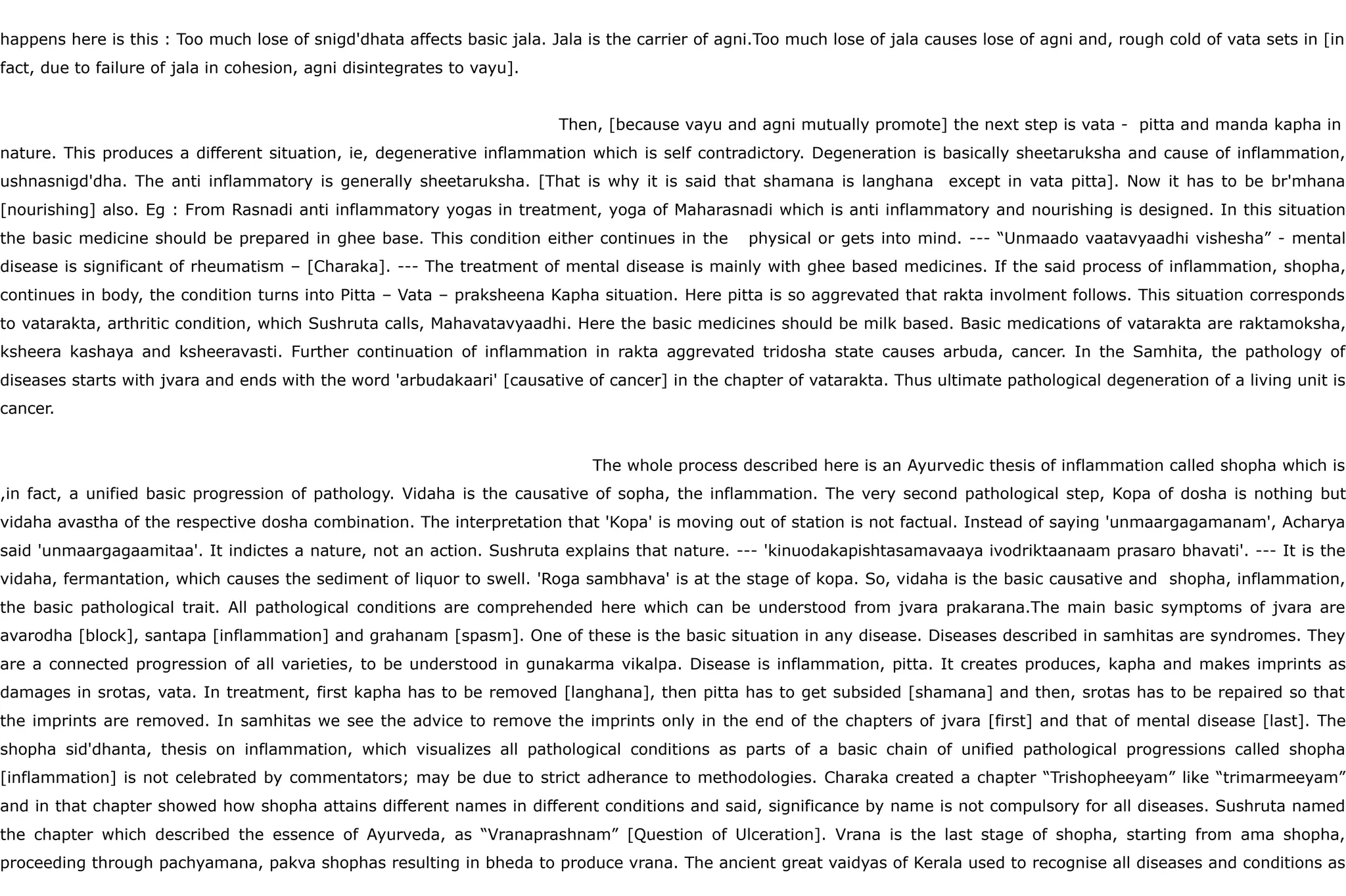 happens here is this : Too much lose of snigd'dhata affects basic jala. Jala is the carrier of agni.Too much lose of jala causes lose of agni and, rough cold of vata sets in [in
fact, due to failure of jala in cohesion, agni disintegrates to vayu].
Then, [because vayu and agni mutually promote] the next step is vata - pitta and manda kapha in
nature. This produces a different situation, ie, degenerative inflammation which is self contradictory. Degeneration is basically sheetaruksha and cause of inflammation,
ushnasnigd'dha. The anti inflammatory is generally sheetaruksha. [That is why it is said that shamana is langhana except in vata pitta]. Now it has to be br'mhana
[nourishing] also. Eg : From Rasnadi anti inflammatory yogas in treatment, yoga of Maharasnadi which is anti inflammatory and nourishing is designed. In this situation
the basic medicine should be prepared in ghee base. This condition either continues in the physical or gets into mind. --- “Unmaado vaatavyaadhi vishesha” - mental
disease is significant of rheumatism – [Charaka]. --- The treatment of mental disease is mainly with ghee based medicines. If the said process of inflammation, shopha,
continues in body, the condition turns into Pitta – Vata – praksheena Kapha situation. Here pitta is so aggrevated that rakta involment follows. This situation corresponds
to vatarakta, arthritic condition, which Sushruta calls, Mahavatavyaadhi. Here the basic medicines should be milk based. Basic medications of vatarakta are raktamoksha,
ksheera kashaya and ksheeravasti. Further continuation of inflammation in rakta aggrevated tridosha state causes arbuda, cancer. In the Samhita, the pathology of
diseases starts with jvara and ends with the word 'arbudakaari' [causative of cancer] in the chapter of vatarakta. Thus ultimate pathological degeneration of a living unit is
cancer.
The whole process described here is an Ayurvedic thesis of inflammation called shopha which is
,in fact, a unified basic progression of pathology. Vidaha is the causative of sopha, the inflammation. The very second pathological step, Kopa of dosha is nothing but
vidaha avastha of the respective dosha combination. The interpretation that 'Kopa' is moving out of station is not factual. Instead of saying 'unmaargagamanam', Acharya
said 'unmaargagaamitaa'. It indictes a nature, not an action. Sushruta explains that nature. --- 'kinuodakapishtasamavaaya ivodriktaanaam prasaro bhavati'. --- It is the
vidaha, fermantation, which causes the sediment of liquor to swell. 'Roga sambhava' is at the stage of kopa. So, vidaha is the basic causative and shopha, inflammation,
the basic pathological trait. All pathological conditions are comprehended here which can be understood from jvara prakarana.The main basic symptoms of jvara are
avarodha [block], santapa [inflammation] and grahanam [spasm]. One of these is the basic situation in any disease. Diseases described in samhitas are syndromes. They
are a connected progression of all varieties, to be understood in gunakarma vikalpa. Disease is inflammation, pitta. It creates produces, kapha and makes imprints as
damages in srotas, vata. In treatment, first kapha has to be removed [langhana], then pitta has to get subsided [shamana] and then, srotas has to be repaired so that
the imprints are removed. In samhitas we see the advice to remove the imprints only in the end of the chapters of jvara [first] and that of mental disease [last]. The
shopha sid'dhanta, thesis on inflammation, which visualizes all pathological conditions as parts of a basic chain of unified pathological progressions called shopha
[inflammation] is not celebrated by commentators; may be due to strict adherance to methodologies. Charaka created a chapter “Trishopheeyam” like “trimarmeeyam”
and in that chapter showed how shopha attains different names in different conditions and said, significance by name is not compulsory for all diseases. Sushruta named
the chapter which described the essence of Ayurveda, as “Vranaprashnam” [Question of Ulceration]. Vrana is the last stage of shopha, starting from ama shopha,
proceeding through pachyamana, pakva shophas resulting in bheda to produce vrana. The ancient great vaidyas of Kerala used to recognise all diseases and conditions as
 