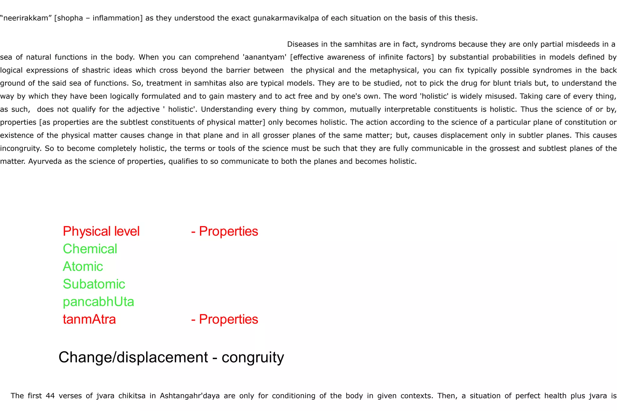 “neerirakkam” [shopha – inflammation] as they understood the exact gunakarmavikalpa of each situation on the basis of this thesis.
Diseases in the samhitas are in fact, syndroms because they are only partial misdeeds in a
sea of natural functions in the body. When you can comprehend 'aanantyam' [effective awareness of infinite factors] by substantial probabilities in models defined by
logical expressions of shastric ideas which cross beyond the barrier between the physical and the metaphysical, you can fix typically possible syndromes in the back
ground of the said sea of functions. So, treatment in samhitas also are typical models. They are to be studied, not to pick the drug for blunt trials but, to understand the
way by which they have been logically formulated and to gain mastery and to act free and by one's own. The word 'holistic' is widely misused. Taking care of every thing,
as such, does not qualify for the adjective ' holistic'. Understanding every thing by common, mutually interpretable constituents is holistic. Thus the science of or by,
properties [as properties are the subtlest constituents of physical matter] only becomes holistic. The action according to the science of a particular plane of constitution or
existence of the physical matter causes change in that plane and in all grosser planes of the same matter; but, causes displacement only in subtler planes. This causes
incongruity. So to become completely holistic, the terms or tools of the science must be such that they are fully communicable in the grossest and subtlest planes of the
matter. Ayurveda as the science of properties, qualifies to so communicate to both the planes and becomes holistic.
The first 44 verses of jvara chikitsa in Ashtangahr'daya are only for conditioning of the body in given contexts. Then, a situation of perfect health plus jvara is
Physical level - Properties
Chemical
Atomic
Subatomic
pancabhUta
tanmAtra - Properties
Change/displacement - congruity
 