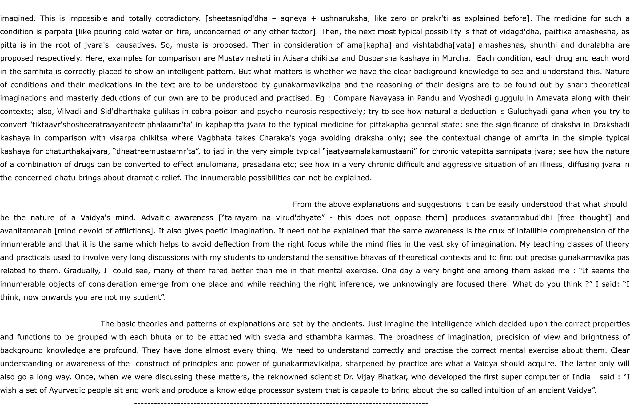 imagined. This is impossible and totally cotradictory. [sheetasnigd'dha – agneya + ushnaruksha, like zero or prakr'ti as explained before]. The medicine for such a
condition is parpata [like pouring cold water on fire, unconcerned of any other factor]. Then, the next most typical possibility is that of vidagd'dha, paittika amashesha, as
pitta is in the root of jvara's causatives. So, musta is proposed. Then in consideration of ama[kapha] and vishtabdha[vata] amasheshas, shunthi and duralabha are
proposed respectively. Here, examples for comparison are Mustavimshati in Atisara chikitsa and Dusparsha kashaya in Murcha. Each condition, each drug and each word
in the samhita is correctly placed to show an intelligent pattern. But what matters is whether we have the clear background knowledge to see and understand this. Nature
of conditions and their medications in the text are to be understood by gunakarmavikalpa and the reasoning of their designs are to be found out by sharp theoretical
imaginations and masterly deductions of our own are to be produced and practised. Eg : Compare Navayasa in Pandu and Vyoshadi guggulu in Amavata along with their
contexts; also, Vilvadi and Sid'dharthaka gulikas in cobra poison and psycho neurosis respectively; try to see how natural a deduction is Guluchyadi gana when you try to
convert 'tiktaavr'shosheeratraayanteetriphalaamr'ta' in kaphapitta jvara to the typical medicine for pittakapha general state; see the significance of draksha in Drakshadi
kashaya in comparison with visarpa chikitsa where Vagbhata takes Charaka's yoga avoiding draksha only; see the contextual change of amr'ta in the simple typical
kashaya for chaturthakajvara, “dhaatreemustaamr'ta”, to jati in the very simple typical “jaatyaamalakamustaani” for chronic vatapitta sannipata jvara; see how the nature
of a combination of drugs can be converted to effect anulomana, prasadana etc; see how in a very chronic difficult and aggressive situation of an illness, diffusing jvara in
the concerned dhatu brings about dramatic relief. The innumerable possibilities can not be explained.
From the above explanations and suggestions it can be easily understood that what should
be the nature of a Vaidya's mind. Advaitic awareness [“tairayam na virud'dhyate” - this does not oppose them] produces svatantrabud'dhi [free thought] and
avahitamanah [mind devoid of afflictions]. It also gives poetic imagination. It need not be explained that the same awareness is the crux of infallible comprehension of the
innumerable and that it is the same which helps to avoid deflection from the right focus while the mind flies in the vast sky of imagination. My teaching classes of theory
and practicals used to involve very long discussions with my students to understand the sensitive bhavas of theoretical contexts and to find out precise gunakarmavikalpas
related to them. Gradually, I could see, many of them fared better than me in that mental exercise. One day a very bright one among them asked me : “It seems the
innumerable objects of consideration emerge from one place and while reaching the right inference, we unknowingly are focused there. What do you think ?” I said: “I
think, now onwards you are not my student”.
The basic theories and patterns of explanations are set by the ancients. Just imagine the intelligence which decided upon the correct properties
and functions to be grouped with each bhuta or to be attached with sveda and sthambha karmas. The broadness of imagination, precision of view and brightness of
background knowledge are profound. They have done almost every thing. We need to understand correctly and practise the correct mental exercise about them. Clear
understanding or awareness of the construct of principles and power of gunakarmavikalpa, sharpened by practice are what a Vaidya should acquire. The latter only will
also go a long way. Once, when we were discussing these matters, the reknowned scientist Dr. Vijay Bhatkar, who developed the first super computer of India said : “I
wish a set of Ayurvedic people sit and work and produce a knowledge processor system that is capable to bring about the so called intuition of an ancient Vaidya”.
-----------------------------------------------------------------------------------------
 