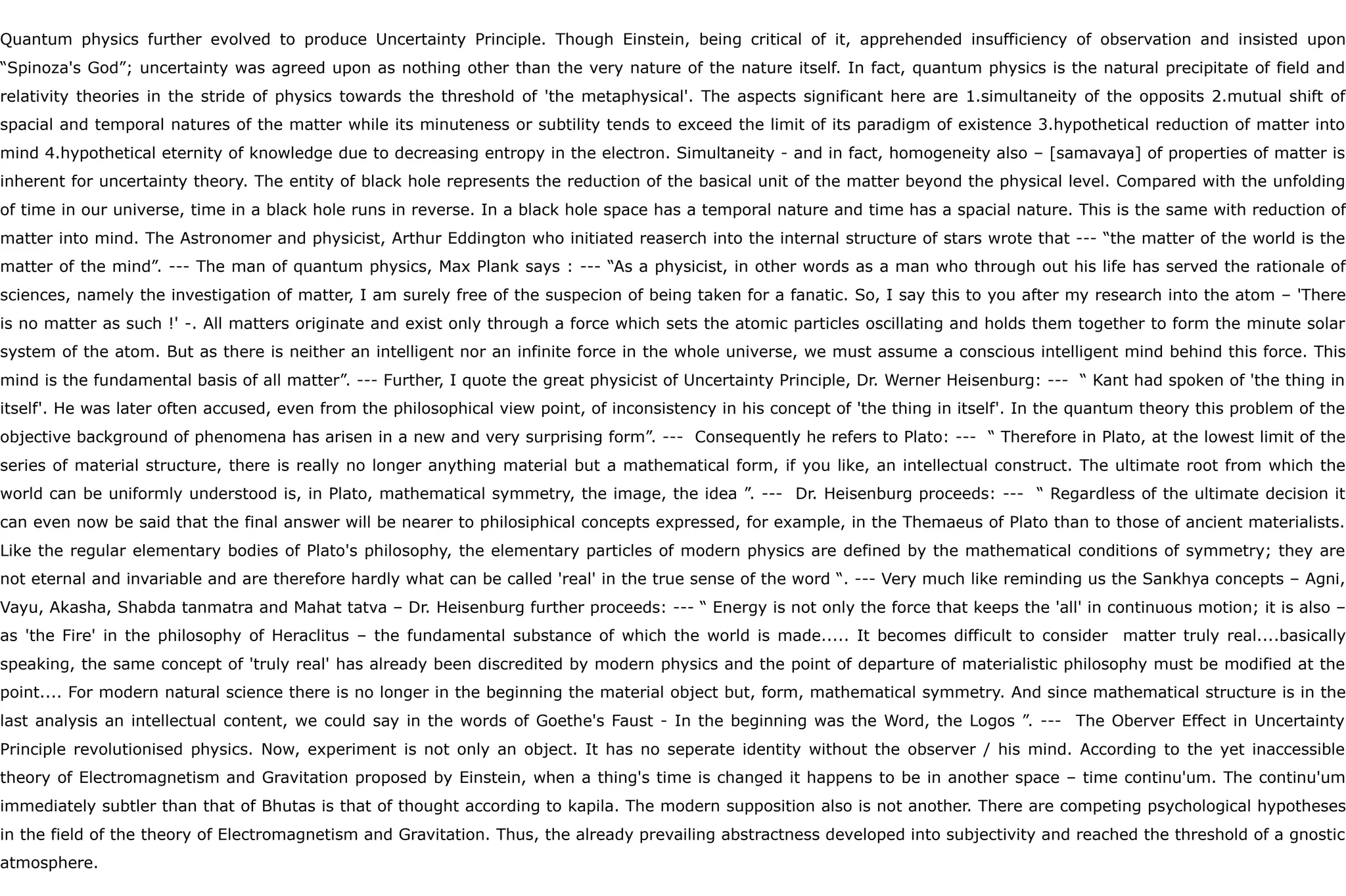 Quantum physics further evolved to produce Uncertainty Principle. Though Einstein, being critical of it, apprehended insufficiency of observation and insisted upon
“Spinoza's God”; uncertainty was agreed upon as nothing other than the very nature of the nature itself. In fact, quantum physics is the natural precipitate of field and
relativity theories in the stride of physics towards the threshold of 'the metaphysical'. The aspects significant here are 1.simultaneity of the opposits 2.mutual shift of
spacial and temporal natures of the matter while its minuteness or subtility tends to exceed the limit of its paradigm of existence 3.hypothetical reduction of matter into
mind 4.hypothetical eternity of knowledge due to decreasing entropy in the electron. Simultaneity - and in fact, homogeneity also – [samavaya] of properties of matter is
inherent for uncertainty theory. The entity of black hole represents the reduction of the basical unit of the matter beyond the physical level. Compared with the unfolding
of time in our universe, time in a black hole runs in reverse. In a black hole space has a temporal nature and time has a spacial nature. This is the same with reduction of
matter into mind. The Astronomer and physicist, Arthur Eddington who initiated reaserch into the internal structure of stars wrote that --- “the matter of the world is the
matter of the mind”. --- The man of quantum physics, Max Plank says : --- “As a physicist, in other words as a man who through out his life has served the rationale of
sciences, namely the investigation of matter, I am surely free of the suspecion of being taken for a fanatic. So, I say this to you after my research into the atom – 'There
is no matter as such !' -. All matters originate and exist only through a force which sets the atomic particles oscillating and holds them together to form the minute solar
system of the atom. But as there is neither an intelligent nor an infinite force in the whole universe, we must assume a conscious intelligent mind behind this force. This
mind is the fundamental basis of all matter”. --- Further, I quote the great physicist of Uncertainty Principle, Dr. Werner Heisenburg: --- “ Kant had spoken of 'the thing in
itself'. He was later often accused, even from the philosophical view point, of inconsistency in his concept of 'the thing in itself'. In the quantum theory this problem of the
objective background of phenomena has arisen in a new and very surprising form”. --- Consequently he refers to Plato: --- “ Therefore in Plato, at the lowest limit of the
series of material structure, there is really no longer anything material but a mathematical form, if you like, an intellectual construct. The ultimate root from which the
world can be uniformly understood is, in Plato, mathematical symmetry, the image, the idea ”. --- Dr. Heisenburg proceeds: --- “ Regardless of the ultimate decision it
can even now be said that the final answer will be nearer to philosiphical concepts expressed, for example, in the Themaeus of Plato than to those of ancient materialists.
Like the regular elementary bodies of Plato's philosophy, the elementary particles of modern physics are defined by the mathematical conditions of symmetry; they are
not eternal and invariable and are therefore hardly what can be called 'real' in the true sense of the word “. --- Very much like reminding us the Sankhya concepts – Agni,
Vayu, Akasha, Shabda tanmatra and Mahat tatva – Dr. Heisenburg further proceeds: --- “ Energy is not only the force that keeps the 'all' in continuous motion; it is also –
as 'the Fire' in the philosophy of Heraclitus – the fundamental substance of which the world is made..... It becomes difficult to consider matter truly real....basically
speaking, the same concept of 'truly real' has already been discredited by modern physics and the point of departure of materialistic philosophy must be modified at the
point.... For modern natural science there is no longer in the beginning the material object but, form, mathematical symmetry. And since mathematical structure is in the
last analysis an intellectual content, we could say in the words of Goethe's Faust - In the beginning was the Word, the Logos ”. --- The Oberver Effect in Uncertainty
Principle revolutionised physics. Now, experiment is not only an object. It has no seperate identity without the observer / his mind. According to the yet inaccessible
theory of Electromagnetism and Gravitation proposed by Einstein, when a thing's time is changed it happens to be in another space – time continu'um. The continu'um
immediately subtler than that of Bhutas is that of thought according to kapila. The modern supposition also is not another. There are competing psychological hypotheses
in the field of the theory of Electromagnetism and Gravitation. Thus, the already prevailing abstractness developed into subjectivity and reached the threshold of a gnostic
atmosphere.
 