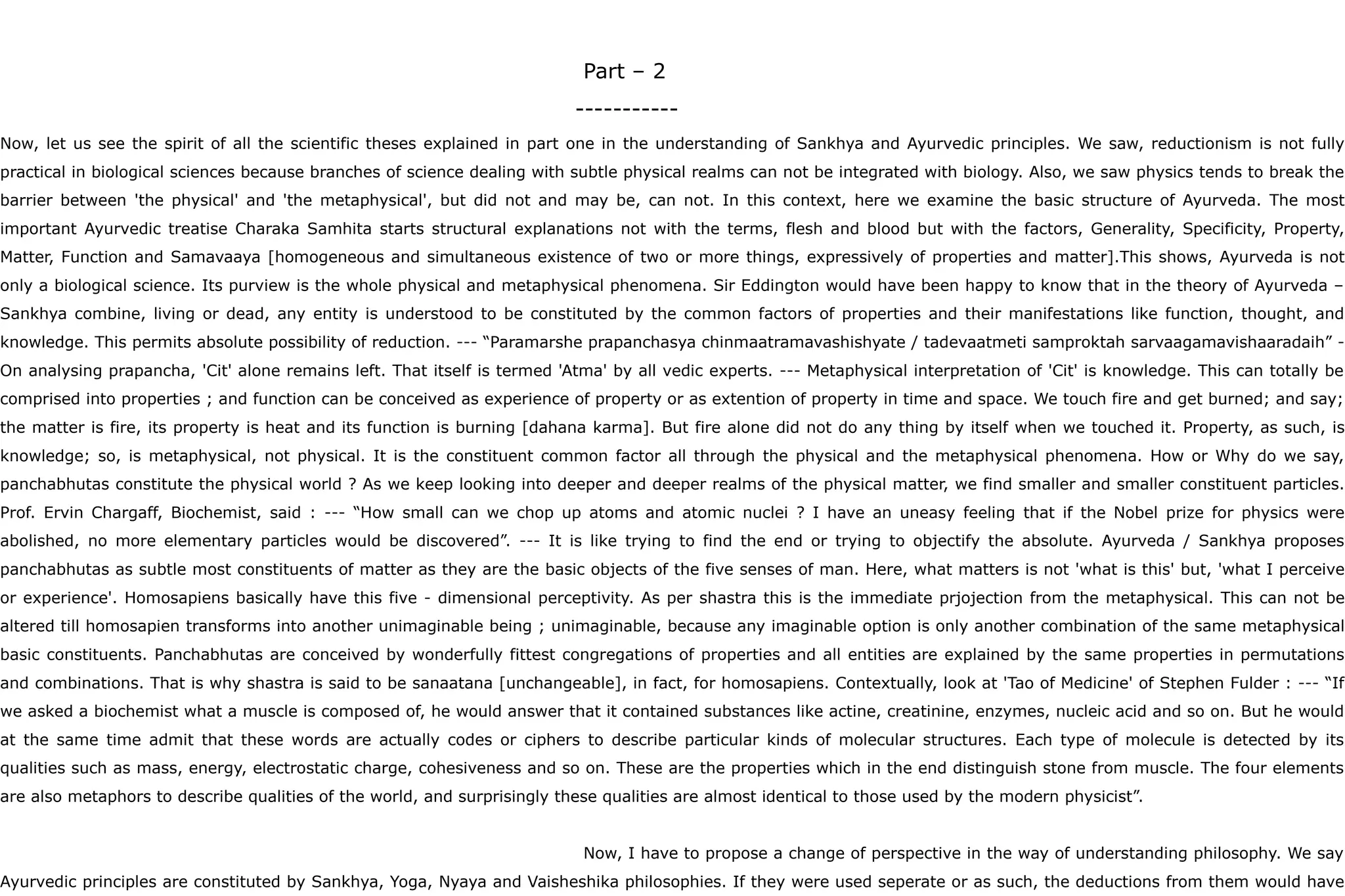 Part – 2
-----------
Now, let us see the spirit of all the scientific theses explained in part one in the understanding of Sankhya and Ayurvedic principles. We saw, reductionism is not fully
practical in biological sciences because branches of science dealing with subtle physical realms can not be integrated with biology. Also, we saw physics tends to break the
barrier between 'the physical' and 'the metaphysical', but did not and may be, can not. In this context, here we examine the basic structure of Ayurveda. The most
important Ayurvedic treatise Charaka Samhita starts structural explanations not with the terms, flesh and blood but with the factors, Generality, Specificity, Property,
Matter, Function and Samavaaya [homogeneous and simultaneous existence of two or more things, expressively of properties and matter].This shows, Ayurveda is not
only a biological science. Its purview is the whole physical and metaphysical phenomena. Sir Eddington would have been happy to know that in the theory of Ayurveda –
Sankhya combine, living or dead, any entity is understood to be constituted by the common factors of properties and their manifestations like function, thought, and
knowledge. This permits absolute possibility of reduction. --- “Paramarshe prapanchasya chinmaatramavashishyate / tadevaatmeti samproktah sarvaagamavishaaradaih” -
On analysing prapancha, 'Cit' alone remains left. That itself is termed 'Atma' by all vedic experts. --- Metaphysical interpretation of 'Cit' is knowledge. This can totally be
comprised into properties ; and function can be conceived as experience of property or as extention of property in time and space. We touch fire and get burned; and say;
the matter is fire, its property is heat and its function is burning [dahana karma]. But fire alone did not do any thing by itself when we touched it. Property, as such, is
knowledge; so, is metaphysical, not physical. It is the constituent common factor all through the physical and the metaphysical phenomena. How or Why do we say,
panchabhutas constitute the physical world ? As we keep looking into deeper and deeper realms of the physical matter, we find smaller and smaller constituent particles.
Prof. Ervin Chargaff, Biochemist, said : --- “How small can we chop up atoms and atomic nuclei ? I have an uneasy feeling that if the Nobel prize for physics were
abolished, no more elementary particles would be discovered”. --- It is like trying to find the end or trying to objectify the absolute. Ayurveda / Sankhya proposes
panchabhutas as subtle most constituents of matter as they are the basic objects of the five senses of man. Here, what matters is not 'what is this' but, 'what I perceive
or experience'. Homosapiens basically have this five - dimensional perceptivity. As per shastra this is the immediate prjojection from the metaphysical. This can not be
altered till homosapien transforms into another unimaginable being ; unimaginable, because any imaginable option is only another combination of the same metaphysical
basic constituents. Panchabhutas are conceived by wonderfully fittest congregations of properties and all entities are explained by the same properties in permutations
and combinations. That is why shastra is said to be sanaatana [unchangeable], in fact, for homosapiens. Contextually, look at 'Tao of Medicine' of Stephen Fulder : --- “If
we asked a biochemist what a muscle is composed of, he would answer that it contained substances like actine, creatinine, enzymes, nucleic acid and so on. But he would
at the same time admit that these words are actually codes or ciphers to describe particular kinds of molecular structures. Each type of molecule is detected by its
qualities such as mass, energy, electrostatic charge, cohesiveness and so on. These are the properties which in the end distinguish stone from muscle. The four elements
are also metaphors to describe qualities of the world, and surprisingly these qualities are almost identical to those used by the modern physicist”.
Now, I have to propose a change of perspective in the way of understanding philosophy. We say
Ayurvedic principles are constituted by Sankhya, Yoga, Nyaya and Vaisheshika philosophies. If they were used seperate or as such, the deductions from them would have
 