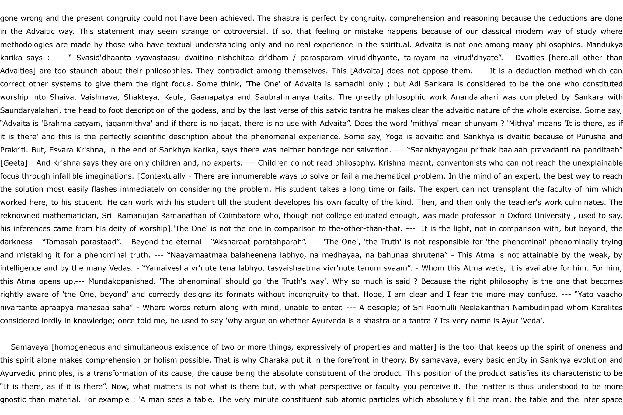 gone wrong and the present congruity could not have been achieved. The shastra is perfect by congruity, comprehension and reasoning because the deductions are done
in the Advaitic way. This statement may seem strange or cotroversial. If so, that feeling or mistake happens because of our classical modern way of study where
methodologies are made by those who have textual understanding only and no real experience in the spiritual. Advaita is not one among many philosophies. Mandukya
karika says : --- “ Svasid'dhaanta vyavastaasu dvaitino nishchitaa dr'dham / parasparam virud'dhyante, tairayam na virud'dhyate”. - Dvaities [here,all other than
Advaities] are too staunch about their philosophies. They contradict among themselves. This [Advaita] does not oppose them. --- It is a deduction method which can
correct other systems to give them the right focus. Some think, 'The One' of Advaita is samadhi only ; but Adi Sankara is considered to be the one who constituted
worship into Shaiva, Vaishnava, Shakteya, Kaula, Gaanapatya and Saubrahmanya traits. The greatly philosophic work Anandalahari was completed by Sankara with
Saundaryalahari, the head to foot description of the godess, and by the last verse of this satvic tantra he makes clear the advaitic nature of the whole exercise. Some say,
“Advaita is 'Brahma satyam, jaganmithya' and if there is no jagat, there is no use with Advaita”. Does the word 'mithya' mean shunyam ? 'Mithya' means 'It is there, as if
it is there' and this is the perfectly scientific description about the phenomenal experience. Some say, Yoga is advaitic and Sankhya is dvaitic because of Purusha and
Prakr'ti. But, Esvara Kr'shna, in the end of Sankhya Karika, says there was neither bondage nor salvation. --- “Saankhyayogau pr'thak baalaah pravadanti na panditaah”
[Geeta] - And Kr'shna says they are only children and, no experts. --- Children do not read philosophy. Krishna meant, conventonists who can not reach the unexplainable
focus through infallible imaginations. [Contextually - There are innumerable ways to solve or fail a mathematical problem. In the mind of an expert, the best way to reach
the solution most easily flashes immediately on considering the problem. His student takes a long time or fails. The expert can not transplant the faculty of him which
worked here, to his student. He can work with his student till the student developes his own faculty of the kind. Then, and then only the teacher's work culminates. The
reknowned mathematician, Sri. Ramanujan Ramanathan of Coimbatore who, though not college educated enough, was made professor in Oxford University , used to say,
his inferences came from his deity of worship].'The One' is not the one in comparison to the-other-than-that. --- It is the light, not in comparison with, but beyond, the
darkness - “Tamasah parastaad”. - Beyond the eternal - “Aksharaat paratahparah”. --- 'The One', 'the Truth' is not responsible for 'the phenominal' phenominally trying
and mistaking it for a phenominal truth. --- “Naayamaatmaa balaheenena labhyo, na medhayaa, na bahunaa shrutena” - This Atma is not attainable by the weak, by
intelligence and by the many Vedas. - “Yamaivesha vr'nute tena labhyo, tasyaishaatma vivr'nute tanum svaam”. - Whom this Atma weds, it is available for him. For him,
this Atma opens up.--- Mundakopanishad. 'The phenominal' should go 'the Truth's way'. Why so much is said ? Because the right philosophy is the one that becomes
rightly aware of 'the One, beyond' and correctly designs its formats without incongruity to that. Hope, I am clear and I fear the more may confuse. --- “Yato vaacho
nivartante apraapya manasaa saha” - Where words return along with mind, unable to enter. --- A desciple; of Sri Poomulli Neelakanthan Nambudiripad whom Keralites
considered lordly in knowledge; once told me, he used to say 'why argue on whether Ayurveda is a shastra or a tantra ? Its very name is Ayur 'Veda'.
Samavaya [homogeneous and simultaneous existence of two or more things, expressively of properties and matter] is the tool that keeps up the spirit of oneness and
this spirit alone makes comprehension or holism possible. That is why Charaka put it in the forefront in theory. By samavaya, every basic entity in Sankhya evolution and
Ayurvedic principles, is a transformation of its cause, the cause being the absolute constituent of the product. This position of the product satisfies its characteristic to be
“It is there, as if it is there”. Now, what matters is not what is there but, with what perspective or faculty you perceive it. The matter is thus understood to be more
gnostic than material. For example : 'A man sees a table. The very minute constituent sub atomic particles which absolutely fill the man, the table and the inter space
 