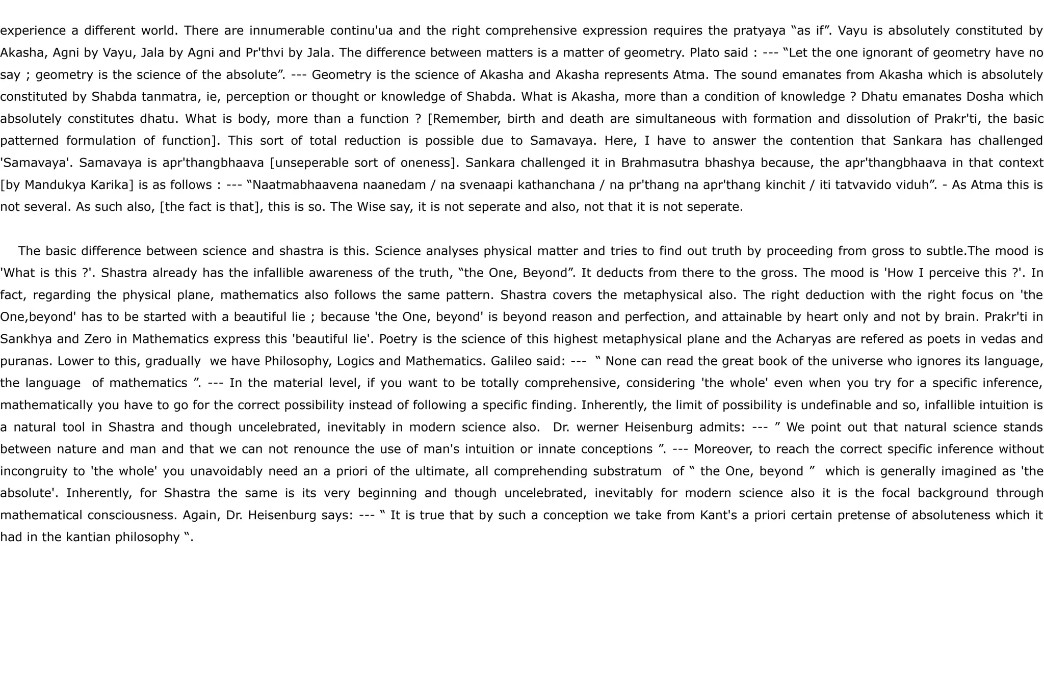 experience a different world. There are innumerable continu'ua and the right comprehensive expression requires the pratyaya “as if”. Vayu is absolutely constituted by
Akasha, Agni by Vayu, Jala by Agni and Pr'thvi by Jala. The difference between matters is a matter of geometry. Plato said : --- “Let the one ignorant of geometry have no
say ; geometry is the science of the absolute”. --- Geometry is the science of Akasha and Akasha represents Atma. The sound emanates from Akasha which is absolutely
constituted by Shabda tanmatra, ie, perception or thought or knowledge of Shabda. What is Akasha, more than a condition of knowledge ? Dhatu emanates Dosha which
absolutely constitutes dhatu. What is body, more than a function ? [Remember, birth and death are simultaneous with formation and dissolution of Prakr'ti, the basic
patterned formulation of function]. This sort of total reduction is possible due to Samavaya. Here, I have to answer the contention that Sankara has challenged
'Samavaya'. Samavaya is apr'thangbhaava [unseperable sort of oneness]. Sankara challenged it in Brahmasutra bhashya because, the apr'thangbhaava in that context
[by Mandukya Karika] is as follows : --- “Naatmabhaavena naanedam / na svenaapi kathanchana / na pr'thang na apr'thang kinchit / iti tatvavido viduh”. - As Atma this is
not several. As such also, [the fact is that], this is so. The Wise say, it is not seperate and also, not that it is not seperate.
The basic difference between science and shastra is this. Science analyses physical matter and tries to find out truth by proceeding from gross to subtle.The mood is
'What is this ?'. Shastra already has the infallible awareness of the truth, “the One, Beyond”. It deducts from there to the gross. The mood is 'How I perceive this ?'. In
fact, regarding the physical plane, mathematics also follows the same pattern. Shastra covers the metaphysical also. The right deduction with the right focus on 'the
One,beyond' has to be started with a beautiful lie ; because 'the One, beyond' is beyond reason and perfection, and attainable by heart only and not by brain. Prakr'ti in
Sankhya and Zero in Mathematics express this 'beautiful lie'. Poetry is the science of this highest metaphysical plane and the Acharyas are refered as poets in vedas and
puranas. Lower to this, gradually we have Philosophy, Logics and Mathematics. Galileo said: --- “ None can read the great book of the universe who ignores its language,
the language of mathematics ”. --- In the material level, if you want to be totally comprehensive, considering 'the whole' even when you try for a specific inference,
mathematically you have to go for the correct possibility instead of following a specific finding. Inherently, the limit of possibility is undefinable and so, infallible intuition is
a natural tool in Shastra and though uncelebrated, inevitably in modern science also. Dr. werner Heisenburg admits: --- ” We point out that natural science stands
between nature and man and that we can not renounce the use of man's intuition or innate conceptions ”. --- Moreover, to reach the correct specific inference without
incongruity to 'the whole' you unavoidably need an a priori of the ultimate, all comprehending substratum of “ the One, beyond ” which is generally imagined as 'the
absolute'. Inherently, for Shastra the same is its very beginning and though uncelebrated, inevitably for modern science also it is the focal background through
mathematical consciousness. Again, Dr. Heisenburg says: --- “ It is true that by such a conception we take from Kant's a priori certain pretense of absoluteness which it
had in the kantian philosophy “.
 