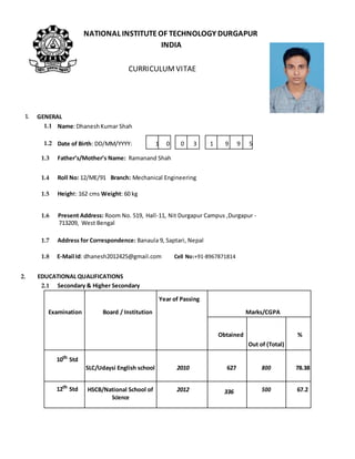 NATIONAL INSTITUTEOF TECHNOLOGY DURGAPUR
INDIA
CURRICULUMVITAE
1. GENERAL
1.1 Name:DhaneshKumar Shah
1.2 Date of Birth: DD/MM/YYYY: 1 0 0 3 1 9 9 5
1.3 Father’s/Mother’s Name: Ramanand Shah
1.4 Roll No: 12/ME/91 Branch: Mechanical Engineering
1.5 Height: 162 cms Weight: 60 kg
1.6 Present Address: Room No. 519, Hall-11, Nit Durgapur Campus ,Durgapur -
713209, West Bengal
1.7 Address for Correspondence: Banaula 9, Saptari, Nepal
1.8 E-Mail Id: dhanesh2012425@gmail.com Cell No:+91-8967871814
2. EDUCATIONAL QUALIFICATIONS
2.1 Secondary & Higher Secondary
Year of Passing
Examination Board / Institution Marks/CGPA
Obtained %
Out of (Total)
10th
Std
SLC/Udaysi English school 2010 627 800 78.38
12th
Std HSCB/National School of 2012 336 500 67.2
Science
 