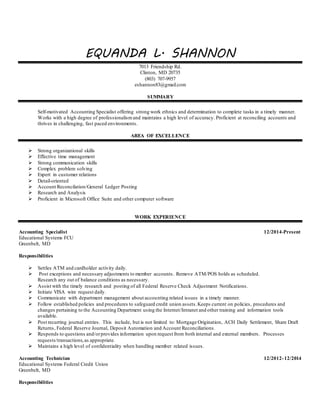 EQUANDA L. SHANNON
7013 Friendship Rd.
Clinton, MD 20735
(803) 707-9957
eshannon83@gmail.com
SUMMARY
Self-motivated Accounting Specialist offering strong work ethnics and determination to complete tasks in a timely manner.
Works with a high degree of professionalismand maintains a high level of accuracy. Proficient at reconciling accounts and
thrives in challenging, fast paced environments.
AREA OF EXCELLENCE
 Strong organizational skills
 Effective time management
 Strong communication skills
 Complex problem solving
 Expert in customer relations
 Detail-oriented
 Account Reconcilation/General Ledger Posting
 Research and Analysis
 Proficient in Microsoft Office Suite and other computer software
WORK EXPERIENCE
Accounting Specialist 12/2014-Present
Educational Systems FCU
Greenbelt, MD
Responsibilities
 Settles ATM and cardholder activity daily.
 Post exceptions and necessary adjustments to member accounts. Remove ATM/POS holds as scheduled.
Research any out of balance conditions as necessary.
 Assist with the timely research and posting of all Federal Reserve Check Adjustment Notifications.
 Initiate VISA wire request daily.
 Communicate with department management about accounting related issues in a timely manner.
 Follow established policies and procedures to safeguard credit union assets.Keeps current on policies, procedures and
changes pertaining to the Accounting Department using the Internet/Intranet and other training and information tools
available.
 Post recurring journal entries. This include, but is not limited to: Mortgage Origination, ACH Daily Settlement, Share Draft
Returns, Federal Reserve Journal, Deposit Automation and Account Reconciliations.
 Responds to questions and/orprovides information upon request from both internal and external members. Processes
requests/transactions,as appropriate.
 Maintains a high level of confidentiality when handling member related issues.
Accounting Technician 12/2012-12/2014
Educational Systems Federal Credit Union
Greenbelt, MD
Responsibilities
 