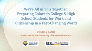October 6-8, 2016
Sponsored by the University of Northern Colorado
We’re All in This Together:
Preparing Colorado College & High
School Students for Work and
Citizenship in a Fast-Changing World
 