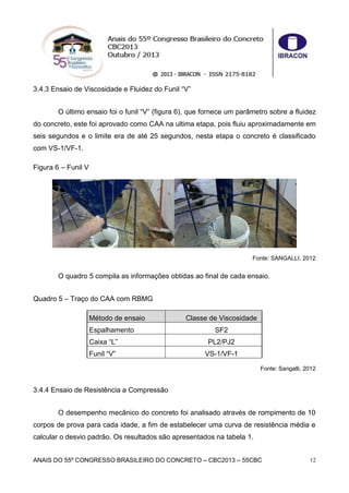 ANAIS DO 55º CONGRESSO BRASILEIRO DO CONCRETO – CBC2013 – 55CBC 12
3.4.3 Ensaio de Viscosidade e Fluidez do Funil “V”
O último ensaio foi o funil “V” (figura 6), que fornece um parâmetro sobre a fluidez
do concreto, este foi aprovado como CAA na ultima etapa, pois fluiu aproximadamente em
seis segundos e o limite era de até 25 segundos, nesta etapa o concreto é classificado
com VS-1/VF-1.
Figura 6 – Funil V
Fonte: SANGALLI, 2012
O quadro 5 compila as informações obtidas ao final de cada ensaio.
Quadro 5 – Traço do CAA com RBMG
Método de ensaio Classe de Viscosidade
Espalhamento SF2
Caixa “L” PL2/PJ2
Funil “V” VS-1/VF-1
Fonte: Sangalli, 2012
3.4.4 Ensaio de Resistência a Compressão
O desempenho mecânico do concreto foi analisado através de rompimento de 10
corpos de prova para cada idade, a fim de estabelecer uma curva de resistência média e
calcular o desvio padrão. Os resultados são apresentados na tabela 1.
 