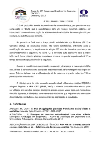 ANAIS DO 55º CONGRESSO BRASILEIRO DO CONCRETO – CBC2013 – 55CBC 14
O CAA produzido atende às premissas da sustentabilidade, por possuir em sua
composição o RBMG, que é caracterizado com um resíduo industrial, podendo ser
incorporado como mais uma opção de adição mineral na indústria da construção civil, por
exemplo, na substituição ao cimento.
Ao produzir o CAA com o traço padrão estabelecido por Alcântara (2012) e
Carvalho (2012), os resultados iniciais não foram satisfatórios, entretanto após a
modificação do mesmo, o espalhamento atingiu 650 mm de diâmetro com tempo de
aproximadamente 5 segundos, na caixa “L”, o concreto auto adensável teve o índice
h2/h1 de 8,2 mm, obtendo a fluidez prevista em norma e no que diz respeito ao funil “V”, o
tempo do fluxo chegou próximo de 6 segundos.
Quanto a resistência à compressão, o concreto ultrapassou a marca de 43 MPa
aos 28 dias e apresentou uma adequada trabalhabilidade para moldagem dos corpos de
prova. Estudos indicam que a utilização de pó de mármore e granito reduz em 70% a
penetração de íons cloreto.
O objetivo geral de obter concreto autoadensável, utilizando o resíduo RBMG foi
atingido. Segundo a NBR 10823 (ABNT, 2010), o material produzido neste estudo pode
ser utilizado em paredes, paredes diafragma, pilares, pilares vigas, lajes, pré-moldados e
concreto aparente, é adequado para elementos estruturais que requerem alta densidade
de armaduras e embutidos, mas exige controle da segregação e exsudação.
5. Referências
AKBULUT, H., CAHIT, G. Use of aggregates produced frommarble quarry waste in
asphalt pavements. Build. Environ. 42,1921–1930, 2007;
ALCÂNTARA, L. N. Dosagem de concreto autoadensável com cinza volante.
Monografia (Graduação em Engenharia) – Curso de Graduação em Engenharia Civil.
Universidade Anhanguera – Uniderp, Campo Grande, 2012.
ASSOCIAÇÃO BRASILEIRA DE NORMAS TÉCNICAS. NBR NM 23 – Cimento portland
e outros materiais em pó – Determinação da massa específica. Rio de Janeiro, 2000;
 