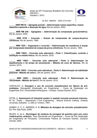 ANAIS DO 55º CONGRESSO BRASILEIRO DO CONCRETO – CBC2013 – 55CBC 15
_____. NBR NM 53 – Agregado graúdo – determinação massa específica, massa
específica aparente e absorção de água. Rio de Janeiro, 2003;
_____. NBR NM 248 – Agregados – determinação da composição granulométrica.
Rio de Janeiro, 2003;
_____. NBR 5739 – Concreto – Ensaio de compressão de corpos-de-prova
cilíndricos. Rio de Janeiro, 1994;
_____. NBR 7222 – Argamassa e concreto – Determinação da resistência à tração
por compressão diametral de corpos-de-prova cilíndricos. Rio de Janeiro, 1994;
_____. NBR 15823 – Concreto auto adensável – Parte 1: Classificação, controle e
aceitação no estado fresco. Rio de Janeiro, 2010;
_____. NBR 15823 – Concreto auto adensável – Parte 2: Determinação do
espalhamento e do tempo de escoamento – Método do cone de Abrams. Rio de
Janeiro, 2010;
_____. NBR 15823 – Concreto auto adensável – Parte 4: Determinação da habilidade
passante - Método da caixa L. Rio de Janeiro, 2010;
_____. NBR 15823 – Concreto auto adensável – Parte 5: Determinação da
viscosidade - Método do funil V. Rio de Janeiro, 2010;
CARVALHO, G. Dosagem e uso de concreto autoadensável em fábrica de pré-
moldados. Monografia (Graduação em Engenharia) – Curso de Graduação em
Engenharia Civil. Universidade Anhanguera – Uniderp, Campo Grande, 2012;
CETIN, A. Assessment of industrial wastes in asphalt concrete pavement mixtures.
M. Sc. Thesis – Department f Civil Engineering , Natural Science Institute, Anadolu
University, Eskisehir, p. 266 (in Turkish), 1997;
GOMES, P. C. C., BARROS, A. R. Métodos de dosagem de concreto autoadensável.
Ed. Pini, São Paulo, 2009;
NEVES, G. de A., Reciclagem de resíduos de serragem de granitos para uso como
matéria-prima cerâmica. Tese (Doutorado em Engenharia) – Curso de Pós Graduação
em Engenharia de Processos. Universidade Federal de Campina Grande, Campina
Grande, 2002;
 