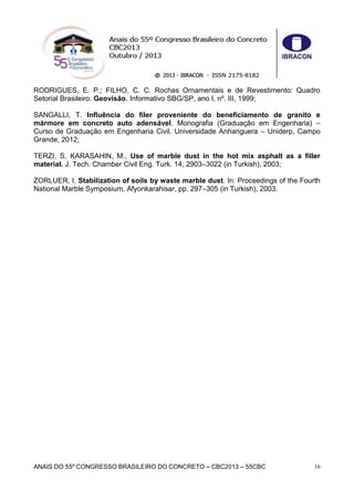 ANAIS DO 55º CONGRESSO BRASILEIRO DO CONCRETO – CBC2013 – 55CBC 16
RODRIGUES, E. P.; FILHO, C. C. Rochas Ornamentais e de Revestimento: Quadro
Setorial Brasileiro. Geovisão, Informativo SBG/SP, ano I, nº. III, 1999;
SANGALLI, T. Influência do fíler proveniente do beneficiamento de granito e
mármore em concreto auto adensável. Monografia (Graduação em Engenharia) –
Curso de Graduação em Engenharia Civil. Universidade Anhanguera – Uniderp, Campo
Grande, 2012;
TERZI, S. KARASAHIN, M., Use of marble dust in the hot mix asphalt as a filler
material. J. Tech. Chamber Civil Eng. Turk. 14, 2903–3022 (in Turkish), 2003;
ZORLUER, I. Stabilization of soils by waste marble dust. In: Proceedings of the Fourth
National Marble Symposium, Afyonkarahisar, pp. 297–305 (in Turkish), 2003.
 