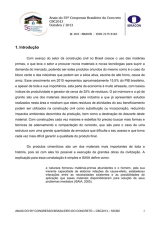ANAIS DO 55º CONGRESSO BRASILEIRO DO CONCRETO – CBC2013 – 55CBC 2
1. Introdução
Com avanço do setor da construção civil no Brasil cresce o uso das matérias
primas, o que leva o setor a procurar novos materiais e novas tecnologias para suprir a
demanda do mercado, podendo ser estes produtos oriundos do mesmo como é o caso do
bloco verde e das indústrias que podem ser a sílica ativa, escória de alto forno, casca de
arroz. Esse crescimento em 2010 representou aproximadamente 15,5% do PIB brasileiro,
e apesar de toda a sua importância, esta parte da economia é muito atrasada, com baixos
índices de produtividade e gerador de cerca de 25% de resíduos. O pó mármore e o pó de
granito são uns dos materiais descartados pela indústria e que já apresentam estudos
realizados nesta área e mostram que estes resíduos de atividades do seu beneficiamento
podem ser utilizados na construção civil como substituição ou incorporação, reduzindo
impactos ambientais decorridos da produção, bem como a destinação do descarte deste
material. Com construções cada vez maiores e esbeltas foi preciso buscar mais formas e
técnicas de adensamento e compactação do concreto, que são para o caso de uma
estrutura com uma grande quantidade de armadura que dificulta o seu acesso e que torna
cada vez mais difícil garantir a qualidade do produto final.
Os produtos cimentícios são um dos materiais mais importantes de toda a
história, pois só com eles foi possível a execução de grandes obras da civilização. A
explicação para essa constatação é simples e ISAIA define como:
a natureza forneceu matérias-primas abundantes e o homem, pela sua
inerente capacidade de elaborar relações de causa-efeito, estabeleceu
interações entre as necessidades existentes e as possibilidades de
aplicação que esses materiais disponibilizaram para solução de seus
problemas imediatos (ISAIA, 2005).
 