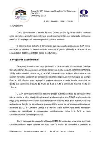 ANAIS DO 55º CONGRESSO BRASILEIRO DO CONCRETO – CBC2013 – 55CBC 4
1.1Objetivos
Como demonstrado, o estado de Mato Grosso do Sul figura no cenário nacional
entre os maiores produtores de mármore e pedras ornamentais, por esta razão justifica-se
o estudo do emprego dos resíduos gerados por esta indústria.
O objetivo deste trabalho é demonstrar que é possível a produção de CAA com a
utilização de resíduo do beneficiamento mármore e granito (RBMG) e caracterizar as
propriedades deste nos estados fresco e endurecido.
2. Programa Experimental
Esta pesquisa utiliza um traço já dosado e caracterizado por Alcântara (2012) e
Carvalho (2012) de acordo com o método de Gomes, Gettu e Agulló, (GOMES; BARROS,
2009), onde confeccionaram traços de CAA contendo cinza volante, sílica ativa e com
caráter inovador, utilizaram os agregados regionais disponíveis no município de Campo
Grande, MS. Dentre estes agregados pode-se destacar a areia lavada disponível na
região que apresenta módulo de finura de 0,95 a 1,15 e dimensão máxima média de
1,2mm.
O CAA confeccionado neste trabalho propõe substituição total do particulado fino
(cinza volante e sílica ativa) utilizados nos trabalhos citados pelo RBMG e adequação do
traço, para obtenção do caráter autoadensável do concreto final. Esta substituição será
realizada em função de semelhança granulométrica, entre os particulados utilizados por
Alcântara (2012) e Carvalho (2012) e o RBGM. Após substituição serão realizados
ensaios de resistência a compressão, espalhamento, caixa L e funil V, para
caracterização do concreto produzido.
Como limitação do estudo foi utilizado RBMG fornecido por uma única empresa,
caracterizando-se assim apenas um lote, com o intuito de aumentar a precisão e
 