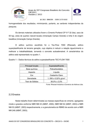 ANAIS DO 55º CONGRESSO BRASILEIRO DO CONCRETO – CBC2013 – 55CBC 5
homogeneidade dos resultados, minimizando, portanto, as variáveis independentes da
pesquisa.
Os demais materiais utilizados foram o Cimento Portland CP II F 32 (Itaú, saco de
50 kg), areia de quartzo natural lavada (mineração Campo Grande) e brita 0 de origem
basáltica (mineração Campo Grande).
O aditivo químico escolhido foi o Tec-Flow 7000 (Rheoset), aditivo
superplastificante de terceira geração, cujo objetivo é reduzir a relação água/cimento e
melhorar a trabalhabilidade, tornando o concreto autoadensável. A característica do
aditivo está representado no quadro 1.
Quadro 1 – Dados técnicos do aditivo superplastificante TEC-FLOW 7000
Principal função Superplastificante
Base química Policarboxilatos
Aspecto Líquido
Cor Castanho Claro
Densidade 1, 095 ± 0,02% g/cm³
Teor de Sólidos 36,0% ± 2,0%
Fonte: Rheoset Indústria e Comércio de Aditivos Ltda.
2.2 Ensaios
Neste trabalho foram determinadas as massas específicas do cimento, agregados
miúdo e graúdos conforme NBR NM 23 (ABNT, 2000), NBR NM 52 (ABNT, 2003) e NBR
NM 53 (ABNT, 2003) respectivamente, e a granulometria do RBMG de acordo com a NBR
NM 248 (ABNT, 2003).
 