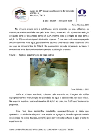 ANAIS DO 55º CONGRESSO BRASILEIRO DO CONCRETO – CBC2013 – 55CBC 8
Fonte: Alcântara, 2012
No primeiro ensaio com a substituição acima proposta, ou seja, utilizando os
mesmo parâmetros estabelecidos pelo autor citado, o concreto não apresentou reologia
adequada para ser classificado como um CAA, mesmo após a correção do traço com a
adição de 1/3 a mais da água inicialmente proposta. O que demonstra que o agregado
utilizado consome mais água, provavelmente devido a uma elevada área superficial, uma
vez que os componentes do RBMG não apresentam elevada porosidade. A figura 1
demonstra o teste de espalhamento da primeira substituição proposta.
Figura 1 – Teste de espalhamento do traço padrão
Fonte: SANGALLI, 2012
Após o primeiro resultado optou-se pelo aumento na dosagem do aditivo
superplastificante e manutenção da quantidade de água já estabelecida pelo traço inicial.
Na segunda tentativa, foram adicionados 4,0 kg/m³ ao invés dos 3,02 kg/m³ inicialmente
propostos.
Este novo traço apresentou exsudação, consequentemente a pasta não
apresentou consistência adequada para arrastar os agregados, ficando a grande maioria
concentrada no centro da placa, conforme pode ser verificado na figura 2, após o teste de
espalhamento.
 