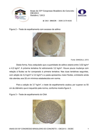 ANAIS DO 55º CONGRESSO BRASILEIRO DO CONCRETO – CBC2013 – 55CBC 9
Figura 2 – Teste de espalhamento com excesso de aditivo
Fonte: SANGALLI, 2012
Desta forma, ficou estipulado que a quantidade de aditivo estaria entre 3,02 kg/m³
e 4,0 kg/m³. A próxima tentativa foi adicionando 3,2 kg/m³. Houve pouca mudança com
relação á fluidez se for comparado á primeira tentativa. Nas duas tentativas seguintes,
com adição de 3,2 kg/m³ e 3,4 kg/m³ e a pasta apresentou maior fluidez, entretanto ainda
não atendeu aos 55 cm mínimos estabelecidos em norma.
Para a adição de 3,7 kg/m³, o teste de espalhamento acabou por superar os 55
cm de diâmetro que é requerido pela norma, conforme mostra figura 3.
Figura 3 – Teste de espalhamento do CAA
 