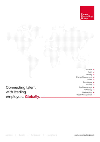 Connecting talent
with leading
employers. Globally.
eamesconsulting.comLondon | Zurich | Singapore | Hong Kong
	 Actuarial •
	 Audit •
Broking •
Change Management •
Claims •
Compliance •
Finance •
Risk Management •
Technology •
Underwriting •
Wealth Management •
 